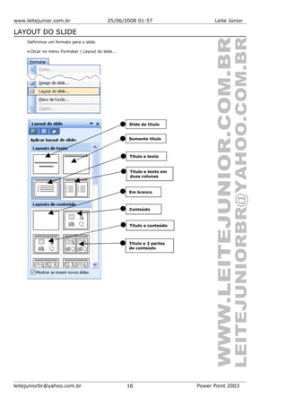 www.leitejunior.com.br 25/06/2008 01:57 Leite Júnior
LAYOUT DO SLIDE
Definimos um formato para o slide.
• Clicar no menu Formatar / Layout do slide...
leitejuniorbr@yahoo.com.br 16 Power Point 2003
Slide de título
Somente título
Título e texto
Título e texto em
duas colunas
Em branco
Conteúdo
Título e conteúdo
Título e 2 partes
de conteúdo
 