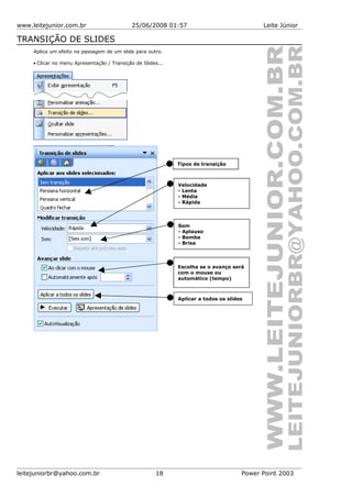 www.leitejunior.com.br 25/06/2008 01:57 Leite Júnior
TRANSIÇÃO DE SLIDES
Aplica um efeito na passagem de um slide para outro.
• Clicar no menu Apresentação / Transição de Slides...
leitejuniorbr@yahoo.com.br 18 Power Point 2003
Tipos de transição
Velocidade
- Lenta
- Média
- Rápida
Som
- Aplauso
- Bomba
- Brisa
Escolha se o avanço será
com o mouse ou
automático (tempo)
Aplicar a todos os slides
 