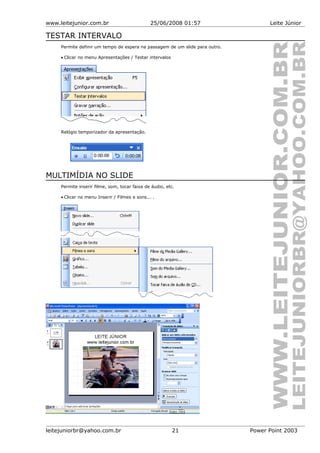 www.leitejunior.com.br 25/06/2008 01:57 Leite Júnior
TESTAR INTERVALO
Permite definir um tempo de espera na passagem de um slide para outro.
• Clicar no menu Apresentações / Testar intervalos
Relógio temporizador da apresentação.
MULTIMÍDIA NO SLIDE
Permite inserir filme, som, tocar faixa de áudio, etc.
• Clicar no menu Inserir / Filmes e sons... .
leitejuniorbr@yahoo.com.br 21 Power Point 2003
 
