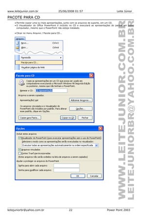 www.leitejunior.com.br 25/06/2008 01:57 Leite Júnior
PACOTE PARA CD
• Permite copiar uma ou mais apresentações, junto com os arquivos de suporte, em um CD.
• O Visualizador do Office PowerPoint é incluído no CD e executará as apresentações do pacote em outro
computador, mesmo que o PowerPoint não esteja instalado.
• Clicar no menu Arquivo / Pacote para CD...
leitejuniorbr@yahoo.com.br 22 Power Point 2003
 