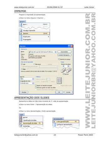 www.leitejunior.com.br 25/06/2008 01:57 Leite Júnior
IMPRIMIR
Preparar a impressão da apresentação.
• Clicar no menu Arquivo / Imprimir ...
APRESENTAÇÃO DOS SLIDES
Apresenta os slides em tela cheia iniciando do 1º. slide da apresentação.
• Clicar no menu Exibir / Apresentação de slides.
Ou
• Clicar no menu Apresentações / Exibir apresentação.
leitejuniorbr@yahoo.com.br 23 Power Point 2003
 
