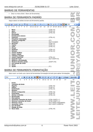 www.leitejunior.com.br 25/06/2008 01:57 Leite Júnior
BARRAS DE FERRAMENTAS
• Clicar no menu Exibir / Barra de ferramentas.
BARRA DE FERRAMENTA PADRÃO
Segue abaixo os botões da barra de ferramenta padrão.
1. Novo.........................................................................(CTRL+O)
2. Abrir..........................................................................(CTRL+A)
3. Salvar........................................................................(CTRL+B)
4. Permissão
5. Email(como anexo)
6. Imprimir...................................................................(CTRL+P)
7. Visualizar impressão
8. Verificar ortografia....................................................(F7)
9. Pesquisar..................................................................(ALT+CLIQUE)
10. Recortar....................................................................(CTRL+X)
11. Copiar.......................................................................(CTRL+C)
12. Colar.........................................................................(CTRL+V)
13. Pincel
14. Desfazer....................................................................(CTRL+Z)
15. Refazer.....................................................................(CTRL+R)
16. Inserir Gráfico
17. Inserir tabela
18. Tabelas e bordas
19. Inserir hiperlink........................................................(CTRL+K)
20. Expandir tudo............................................................(ALT+SHIFT+9)
21. Mostrar a formatação
22. Mostrar/Ocultar grade..............................................(SHIFT+F9)
23. Cor/escala de cinza
24. Zoom
25. Ajuda........................................................................(F1)
BARRA DE FERRAMENTA FORMATAÇÃO
Após inserir um texto use a barra de ferramentas Formatação de texto para aplicar formatações.
1. Fonte
2. Tamanho da fonte
3. Negrito......................................................................(CTRL+N)
4. Itálico.......................................................................(CTRL+I)
5. Sublinhado................................................................(CTRL+S)
6. Sombra
7. Alinhar à Esquerda....................................................(CTRL+Q)
8. Centralizar................................................................(CTRL+E)
9. Alinhar à Direita........................................................(CTRL+G)
10. Numeração
11. Marcadores
12. Aumentar tamanho da fonte......................................(CTRL+SHIFT+>)
13. Diminuir tamanho da fonte........................................(CTRL+SHIFT+<)
14. Diminuir recuo..........................................................(ALT+SHIFT+ESQUERDA)
15. Aumentar recuo........................................................(ALT+SHIFT+DIREITA)
16. Cor da fonte
17. Design do slide
18. Novo slide.................................................................(CTRL+M)
leitejuniorbr@yahoo.com.br 6 Power Point 2003
 