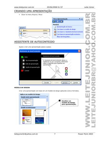 www.leitejunior.com.br 25/06/2008 01:57 Leite Júnior
CRIANDO UMA APRESENTAÇÃO
• Clicar no menu Arquivo / Novo
ASSISTENTE DE AUTOCONTEÚDO
Ajuda a criar uma apresentação passo-a-passo.
MODELO DE DESIGN
Criar uma apresentação com base em um modelo de design aplicando cores e formatos.
leitejuniorbr@yahoo.com.br 7 Power Point 2003
Escolher um
modelo de design
para apresentação.
 