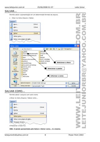 www.leitejunior.com.br 25/06/2008 01:57 Leite Júnior
SALVAR...
Permite salvar a apresentação em um determinado formato de arquivo.
• Clicar no menu Arquivo / Salvar.
SALVAR COMO...
Permite salvar o arquivo com outro nome.
• Clicar no menu Arquivo / Salvar como...
• Pressionar a tecla F12.
OBS.: A janela apresentada pelo Salvar e Salvar como... é a mesma.
leitejuniorbr@yahoo.com.br 8 Power Point 2003
Selecionar o disco
Selecionar a pastar
Informar o nome
 