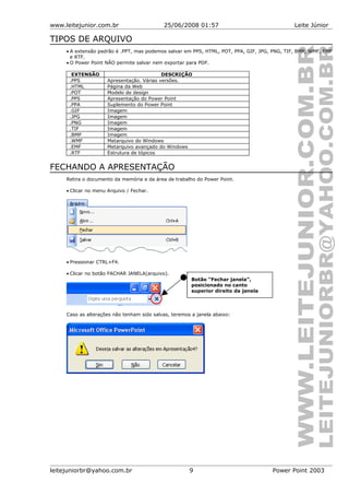 www.leitejunior.com.br 25/06/2008 01:57 Leite Júnior
TIPOS DE ARQUIVO
• A extensão padrão é .PPT, mas podemos salvar em PPS, HTML, POT, PPA, GIF, JPG, PNG, TIF, BMP, WMF, EMF
e RTF.
• O Power Point NÃO permite salvar nem exportar para PDF.
EXTENSÃO DESCRIÇÃO
.PPS Apresentação. Várias versões.
.HTML Página da Web
.POT Modelo de design
.PPS Apresentação do Power Point
.PPA Suplemento do Power Point
.GIF Imagem
.JPG Imagem
.PNG Imagem
.TIF Imagem
.BMP Imagem
.WMF Metarquivo do Windows
.EMF Metarquivo avançado do Windows
.RTF Estrutura de tópicos
FECHANDO A APRESENTAÇÃO
Retira o documento da memória e da área de trabalho do Power Point.
• Clicar no menu Arquivo / Fechar.
• Pressionar CTRL+F4.
• Clicar no botão FACHAR JANELA(arquivo).
Caso as alterações não tenham sido salvas, teremos a janela abaixo:
leitejuniorbr@yahoo.com.br 9 Power Point 2003
Botão “Fechar janela”,
posicionado no canto
superior direito da janela
 