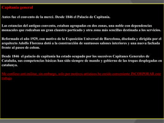 Capitanía generalAntes fue el convento de la mercé. Desde 1846 el Palacio de Capitanía. Las estancias del antiguo convento, estaban agrupadas en dos zonas, una noble con dependencias monacales que rodeaban un gran claustro porticado y otra zona más sencillas destinada a los servicios.Reformado el año 1929, con motivo de la Exposición Universal de Barcelona, diseñada y dirigida por el arquitecto Adolfo Florensa dotó a la construcción de suntuosos salones interiores y una nueva fachada frente al paseo de colom.Desde 1846  el palacio de capitanía ha estado ocupado por los sucesivos Capitanes Generales de Cataluña, sus competencias básicas han sido siempre de mando y gobierno de las tropas desplegadas en catalunya.Me confieso anti militar, sin embargo, solo por motivos artísticos he creído conveniente INCORPORAR este trabajo