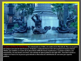 La plaza del Duc de Medinaceli fue urbanizada en el 1844, a la sombra de la Muralla de Mar, en una parte del antiguo convento de Sant Francesc. El diseño y realización fueron obra del arquitecto Francisco Daniel Molina, que también es el autor de la plaza Reial (1858) De buena arquitectura y excelente escultura, este monumento, con una fuente en la base, está rodeada de típicas palmeras del siglo XIX , Esta intervención se realiza en el marco de un proceso generalizado en Barcelona de substitución de conventos por espacios públicos.