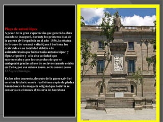 Plaça de antonilópezA pesar de la gran expectación que generó la obra cuando se inauguró, durante los primeros días de la guerra civil española en el año  1936, la estatua de bronce de venancivallmitjana i barbany fue destruida en su totalidad debido a la animadversión que había hacia antoniolópez  y lópez, el poder y  a la alta sociedad que representaba y por las sospechas de que se enriqueció gracias al uso de esclavos cuando estaba en Cuba, por esa misma razón, se le conoce como El Negro Domingo.En los años cuarenta, después de la guerra,civil el escultor frederic marés  realizó una copia de piedra basándose en la maqueta original que todavía se conserva en el museu d historia de barcelona