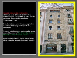 CASA DE MIGUEL DE CERVANTESSIGLO xvi – xvii – PASSEIG DE COLOM,2el edificio original del siglo XVI  QUE fue rehecho con muchas modificaciones por ADOLF FLORENSA EN 1945.De hecho los únicos restos de la obra original son las ventanas del tercer y cuarto piso de tipo renacentistas. Cervantes dedicó elogios en sus obras a Barcelona, la que califico como la “flor de las bellas ciudades del mundo” y al “archivo de la cortesía”los biógrafos de cervantes señalan que la estancia del escritor en Barcelona debió producirse en 1569