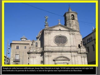 Templo de estilo barroco edificado por Josep Mas i Dordal en el siglo  XVIII sobre otro anterior del siglo XIII  esta dedicada a la patrona de la ciudad y es una de las iglesias mas representativas de Barcelona
