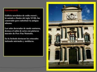 Govern civil,Edificio neoclásico de estilo rococó , levantado a finales del siglo XVIII, fue construido para substituir la antigua aduana.Las salas decoradas de modo suntuoso, destaca el salón de actos con pinturas murales de Pere Pau Montaña.En la fachada destacan los estucados imitando mármoles y molduras.