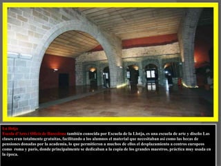 La llotja Escola d'Arts i Oficis de Barcelona también conocida por Escuela de la Llotja, es una escuela de arte y diseño Las clases eran totalmente gratuitas, facilitando a los alumnos el material que necesitaban así como las becas de pensiones donadas por la academia, lo que permitieron a muchos de ellos el desplazamiento a centros europeos como  roma y parís, donde principalmente se dedicaban a la copia de los grandes maestros, práctica muy usada en la época.