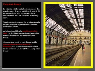 Estació de frança La estación está formada básicamente por dos grandes naves de arcos metálicos de más de 30 metros de altura para su construcción se utilizaron más de 2.500 toneladas de hierro y acero.Técnicamente, la estación fue la más avanzada del país conto con el primer enclavamiento eléctrico de señales.actualmente debido a la estación central de sants y el desvió de muchas líneas, la estación tiene un movimiento BAJO de tráfico de trenes.Ahora, se esta construyendo  la que será la gran estación central de la sagrera – Barcelona para el movimientos de los trenes de alta velocidad ( el Ave ) RODALIAS y otros trenes