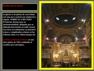 Basílica de la mercéla iglesia es de planta de cruz latina con una nave central con cimborrio y cúpula  SOBRE EL CRUCEROEl interior destaca por su monumentalidad, mitigada por su delicada decoración en estilo rococó con ricos revestimientos en mármol y estuco y complicadas celosías en las tribunas altas. La valiosa imagen de la Mare de Déu de la Mercè es una obra gótica de 1361, atribuida al escultor pere moragues.