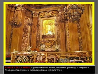 BASILICA DE LA MERCE Espectacular retablo barroco, todo dorado, que alberga la imagen de la Mercé, que es la patrona de la ciudad, camarín para culto de la virgen