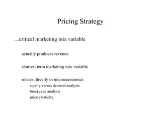 Pricing Strategy

…critical marketing mix variable

   actually produces revenue

   shortest term marketing mix variable

   relates directly to microeconomics
       supply versus demand analysis
       breakeven analysis
       price elasticity
 