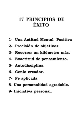 17 PRINCIPIOS DE
ÉXITO
1- Una Actitud Mental Positiva
2- Precisión de objetivos.
3- Recorrer un kilómetro más.
4- Exactitud de pensamiento.
5- Autodisciplina.
6- Genio creador.
7- Fe aplicada
8- Una personalidad agradable.
9- Iniciativa personal.
 