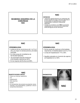 07-11-2011




                                                                                NAC
                                                        DEFINICION
                                                        • Inflamación aguda pulmonar con compromiso del
    NEUMONIA ADQUIRIDA EN LA                              territorio alveolar de origen infeccioso adquirida en
          COMUNIDAD                                       la comunidad y en pacientes que no están
                                                          hospitalizados o viviendo en instituciones
              NAC                                         especiales.
                                                        • También se consideran como NAC los pacientes
                                                          hospitalizados con neumonía que la desarrollan
                                                          antes del segundo día de internación.




                       NAC                                                       NAC

 EPIDEMIOLOGIA                                          EPIDEMIOLOGIA
 • Incidencia de las neumonías es de 1 a 2 % al         • De las causas de muerte por enfermedades
   año y es mayor en estratos jóvenes y de edad           respiratorias, la letalidad global es de 5 a 15 %
   avanzada                                             • La tasa de hospitalización 17% a 35%
 • En Chile la tasa de mortalidad es de
   40/100.000 habitantes                                • Aquellos evaluados en el servicio de urgencia
 • Es la principal causa de muerte por                    se hospitalizan en un 50%.
   enfermedades respiratorias (60%)
 • En los mayores de 65 años es el 80%.




                        NAC
MANIFESTACIONES CINICAS                                 DIAGNOSTICO
• Fiebre con síntomas respiratorios
• Tos                                                   • EXAMENES DE
• Expectoración                                           LABORATORIO:
• Dolor pleurítico                                        HEMOGRAMA
• Disnea.
                                                          PCR
• En los pacientes más ancianos se presentan menos
  síntomas, o son asintomáticos, y puede ser único el
  compromiso del sensorio.                              • RX TORAX
                                                                                             NAC




                                                                                                                    11
 