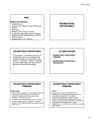 07-11-2011




                      NAC
MANEJO DE URGENCIA
• Oxigenoterapia                                                      NEUMOTORAX
• Indicación de antibiótico, sobre infectado por                      ESPONTANEO
  bacteria
• Hidratación
• Medidas para manejo de la fiebre
• En algunos casos puede requerir indicación
  posterior de KTR, especialmente en niños y
  adultos mayores.
• Hospitalización si es necesario




    NEUMOTORAX ESPONTANEO                                            CLASIFICACIÓN
   El neumotórax o penetración de aire en la             • NEUMOTORAX ESPONTANEO
   cavidad pleurales es una emergencia de                  PRIMARIO
   variable gravedad cuyo tratamiento inicial
   debe ser, usualmente, indicado y ejecutado            • NEUMOTORAX ESPONTANEO
   por clínicos generales, pero cuya solución              SECUNDARIO
   definitiva necesita de especialistas.




    NEUMOTORAX ESPONTANEO                                  NEUMOTORAX ESPONTANEO
           PRIMARIO                                               PRIMARIO

Epidemiología:                                          • Causa:
• Esta forma de neumotórax es relativamente frecuente   Se producen por ruptura de pequeñas bulas
  y se presenta preferentemente en hombres (6:1           subpleurales, previamente asintomáticas, que se
  respecto a mujeres) y dentro de éstos es más            desarrollan generalmente en los vértices
  frecuente en los sujetos jóvenes                        pulmonares, probablemente debido a que en
• El 90% de estos accidentes se presenta en reposo.       posición vertical la presión transpulmonar es más
                                                          negativa en las partes altas del pulmón. El hecho de
• La frecuencia de esta enfermedad en fumadores
                                                          que se presente especialmente en sujetos
  alcanza un 12% mientras que en no fumadores es de
                                                          longilíneos, con un pulmón de mayor altura, apoyaría
  sólo un 0,1%.
                                                          esta hipótesis.




                                                                                                                 12
 