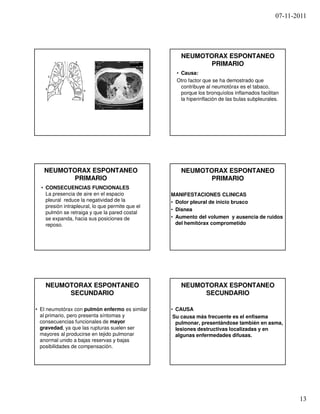 07-11-2011




                                                     NEUMOTORAX ESPONTANEO
                                                            PRIMARIO
                                                    • Causa:
                                                    Otro factor que se ha demostrado que
                                                      contribuye al neumotórax es el tabaco,
                                                      porque los bronquíolos inflamados facilitan
                                                      la hiperinflación de las bulas subpleurales.




   NEUMOTORAX ESPONTANEO                             NEUMOTORAX ESPONTANEO
          PRIMARIO                                          PRIMARIO
  • CONSECUENCIAS FUNCIONALES
    La presencia de aire en el espacio            MANIFESTACIONES CLINICAS
    pleural reduce la negatividad de la           • Dolor pleural de inicio brusco
    presión intrapleural, lo que permite que el
                                                  • Disnea
    pulmón se retraiga y que la pared costal
    se expanda, hacia sus posiciones de           • Aumento del volumen y ausencia de ruidos
    reposo.                                         del hemitórax comprometido




    NEUMOTORAX ESPONTANEO                            NEUMOTORAX ESPONTANEO
         SECUNDARIO                                       SECUNDARIO

• El neumotórax con pulmón enfermo es similar     • CAUSA
  al primario, pero presenta síntomas y            Su causa más frecuente es el enfisema
  consecuencias funcionales de mayor                pulmonar, presentándose también en asma,
  gravedad, ya que las rupturas suelen ser          lesiones destructivas localizadas y en
  mayores al producirse en tejido pulmonar          algunas enfermedades difusas.
  anormal unido a bajas reservas y bajas
  posibilidades de compensación.




                                                                                                       13
 
