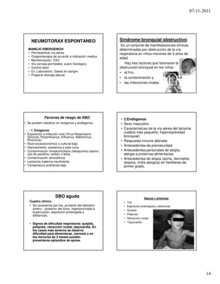 07-11-2011




    NEUMOTORAX ESPONTANEO                               Síndrome bronquial obstructivo:
                                                         Es un conjunto de manifestaciones clínicas
  MANEJO EMERGENCIA                                     determinadas por obstrucción de la vía
  • Permeabilizar vía aérea                             respiratoria en niños menores de 3 años de
  • Oxigenoterapia de acuerdo a indicación medica
                                                        edad.
  • Monitorización, CSV
  • Vía venosa permeable, suero fisiológico                Hay tres factores que favorecen la
  • Control dolor                                       obstrucción bronquial en los niños:
  • Ex. Laboratorio. Gases en sangre                    • el frío,
  • Preparar drenaje pleural
                                                        • la contaminación y
                                                        • las infecciones virales.




              Factores de riesgo de SBO:                • 2.Endógenos
• Se pueden clasificar en exógenos y endógenos.         • Sexo masculino
   – 1. Exógenos
                                                        • Características de la vía aérea del lactante
• Exposición a infección viral (Virus Respiratorio
                                                          (calibre más pequeño; hiperreactividad
  Sincicial, Parainfluenza, Influenza, Adenovirus,        bronquial)
  Rinovirus).                                           • Respuesta inmune alterada
• Nivel socioeconómico o cultural bajo
                                                        • Antecedentes de prematuridad
• Hacinamiento, asistencia a sala cuna
• Contaminación intradomiciliaria (tabaquismo pasivo;   • Antecedentes personales de atopia,
  uso de parafina, carbón o leña)                         alergia a proteínas alimentarias.
• Contaminación atmosférica                             • Antecedentes de atopia (asma, dermatitis
• Lactancia materna insuficiente                          atopica, rinitis alergica) en familiares de
• Temperatura ambiental baja                              primer grado.




                     SBO agudo                                              Signos y síntomas
   Cuadro clínico:                                        •   Tos
   • Se caracteriza por tos, aumento del diámetro         •   Espiración prolongada y sibilancias
     antero – posterior del tórax, hipersonoridad a       •   Quejido
     la percusión, espiración prolongada y
     sibilancias.                                         •   Polipnea
                                                          •   Retracción costal
                                                          •   Taquicardia.
   • Signos de dificultad respiratoria: quejido,
     polipnea,
     polipnea, retracción costal, taquicardia. En
     los casos más severos se observa
     dificultad para alimentarse, cianosis y en
     los menores de 3 meses pueden
     presentarse episodios de apnea.




                                                                                                             14
 