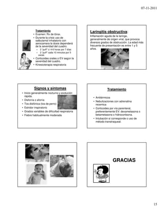 07-11-2011




           Tratamiento                               Laringitis obstructiva:
         • Examen: Rx de tórax.
                                                     Inflamación aguda de la laringe,
         • Durante la crisis uso de
                                                     generalmente de origen viral, que provoca
           salbutamol inhalatorio con
           aerocamara la dosis dependerá             diversos grados de obstrucción. La edad más
           de la severidad del cuadro.               frecuente de presentación es entre 1 y 5
            –     2 “puff” c/ 4-6 horas por 7 días   años.
            –     2 “puff” cada 10 minutos por 5
                veces
         • Corticoides orales o EV según la
           severidad del cuadro.
         • Kinesioterapia respiratoria




          Signos y síntomas                                       Tratamiento
• Inicio generalmente nocturno y evolución
  rápida.
                                                       • Antitérmicos
• Disfonía o afonía
                                                       • Nebulizaciones con adrenalina
• Tos disfónica (tos de perro)                           recemica
• Estridor inspiratorio                                • Corticoides por vía parenteral,
• Grados variables de dificultad respiratoria            preferentemente EV: dexametasona o
• Fiebre habitualmente moderada                          betametasona o hidrocortisona.
                                                       • Intubación si corresponde o uso de
                                                         método transtraqueal.




                                                                       GRACIAS




                                                                                                     15
 
