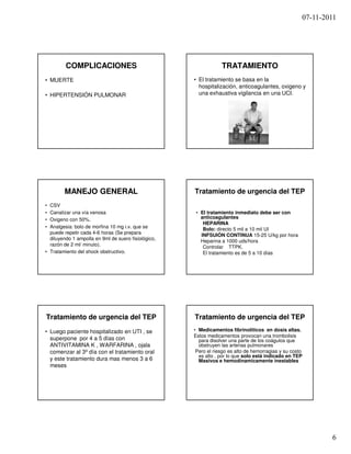 07-11-2011




         COMPLICACIONES                                          TRATAMIENTO
• MUERTE                                             • El tratamiento se basa en la
                                                       hospitalización, anticoagulantes, oxigeno y
• HIPERTENSIÓN PULMONAR                                una exhaustiva vigilancia en una UCI.




        MANEJO GENERAL                               Tratamiento de urgencia del TEP
• CSV
• Canalizar una vía venosa                           • El tratamiento inmediato debe ser con
• Oxigeno con 50%.                                     anticoagulantes
                                                        HEPARINA
• Analgesia: bolo de morfina 10 mg i.v. que se          Bolo: directo 5 mil a 10 mil UI
  puede repetir cada 4-6 horas (Se prepara
                                                       INFSUIÓN CONTINUA 15-25 U/kg por hora
  diluyendo 1 ampolla en 9ml de suero fisiológico,
                                                       Heparina a 1000 uds/hora
  razón de 2 ml/ minuto).                               Controlar TTPK.
• Tratamiento del shock obstructivo.                    El tratamiento es de 5 a 10 días




Tratamiento de urgencia del TEP                      Tratamiento de urgencia del TEP
• Luego paciente hospitalizado en UTI , se           • Medicamentos fibrinolíticos en dosis altas.
                                                     Estos medicamentos provocan una trombolisis
  superpone por 4 a 5 días con                         para disolver una parte de los coágulos que
  ANTIVITAMINA K , WARFARINA , ojala                   obstruyen las arterias pulmonares
  comenzar al 3º día con el tratamiento oral          Pero el riesgo es alto de hemorragias y su costo
                                                       es alto , por lo que solo está indicado en TEP
  y este tratamiento dura mas menos 3 a 6              Masivos e hemodinamicamente inestables
  meses




                                                                                                             6
 