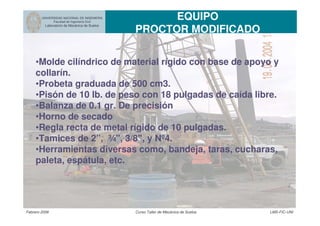 UNIVERSIDAD NACIONAL DE INGENIERIA
Facultad de Ingeniería Civil
Laboratorio de Mecánica de Suelos
EQUIPO
PROCTOR MODIFICADO
Febrero 2006 Curso Taller de Mecánica de Suelos LMS-FIC-UNI
•Molde cilíndrico de material rígido con base de apoyo y
collarín.
•Probeta graduada de 500 cm3.
•Pisón de 10 lb. de peso con 18 pulgadas de caída libre.
•Balanza de 0.1 gr. De precisión
•Horno de secado
•Regla recta de metal rígido de 10 pulgadas.
•Tamices de 2”, ¾", 3/8", y Nº4.
•Herramientas diversas como, bandeja, taras, cucharas,
paleta, espátula, etc.
 