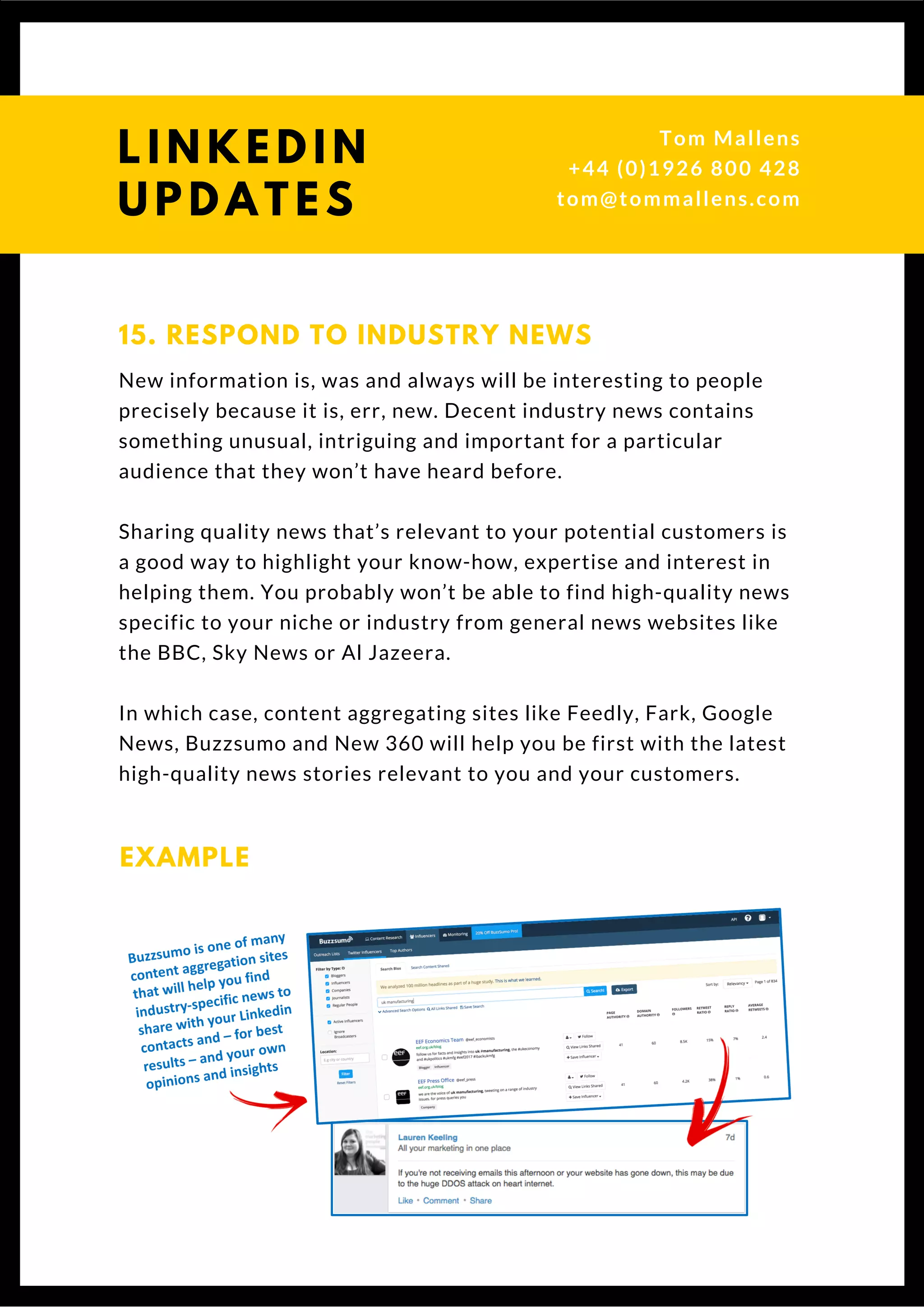 15. RESPOND TO INDUSTRY NEWS
New information is, was and always will be interesting to people
precisely because it is, err, new. Decent industry news contains
something unusual, intriguing and important for a particular
audience that they won’t have heard before.
Sharing quality news that’s relevant to your potential customers is
a good way to highlight your know-how, expertise and interest in
helping them. You probably won’t be able to find high-quality news
specific to your niche or industry from general news websites like
the BBC, Sky News or Al Jazeera.
In which case, content aggregating sites like Feedly, Fark, Google
News, Buzzsumo and New 360 will help you be first with the latest
high-quality news stories relevant to you and your customers. 
EXAMPLE
L I N K E D I N
U P D A T E S
Tom & Dionne
+44 (0)1926 800 428
tom@tommallens.com
 