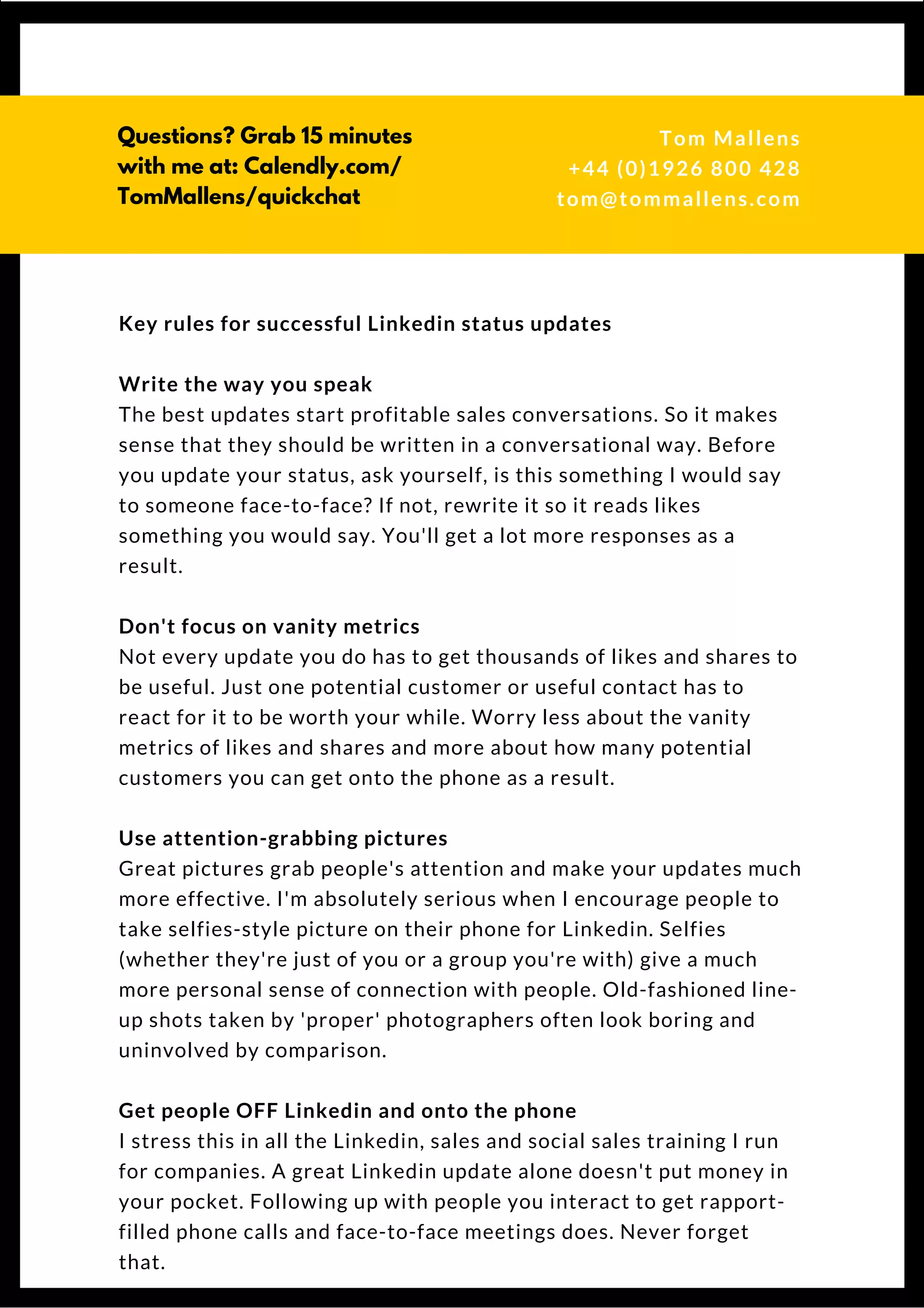 Key rules for successful Linkedin status updates
Write the way you speak
The best updates start profitable sales conversations. So it makes
sense that they should be written in a conversational way. Before
you update your status, ask yourself, is this something I would say
to someone face-to-face? If not, rewrite it so it reads likes
something you would say. You'll get a lot more responses as a
result.
Don't focus on vanity metrics
Not every update you do has to get thousands of likes and shares to
be useful. Just one potential customer or useful contact has to
react for it to be worth your while. Worry less about the vanity
metrics of likes and shares and more about how many potential
customers you can get onto the phone as a result.
Use attention-grabbing pictures
Great pictures grab people's attention and make your updates much
more effective. We're absolutely serious when we encourage
people to take selfie-style pictures on their phone for Linkedin.
Selfies (whether they're of you or a group you're with) give a much
more personal sense of connection with people. Old-fashioned line-
up shots taken by 'proper' photographers often look boring and
uninvolved by comparison.
Get people OFF Linkedin and onto the phone
We stress this in all the Linkedin, sales & social sales training
we run for companies. A great Linkedin update alone doesn't put
money in your pocket. Following up with people you interact with
to get rapport-filled calls and meetings does. Don't forget that.
  
Questions? Get free help
from Tom or Dionne at:
SSAUK.acuityscheduling.com
Tom & Dionne
+44 (0)1926 800 428
dionne@db-b.co.uk
 