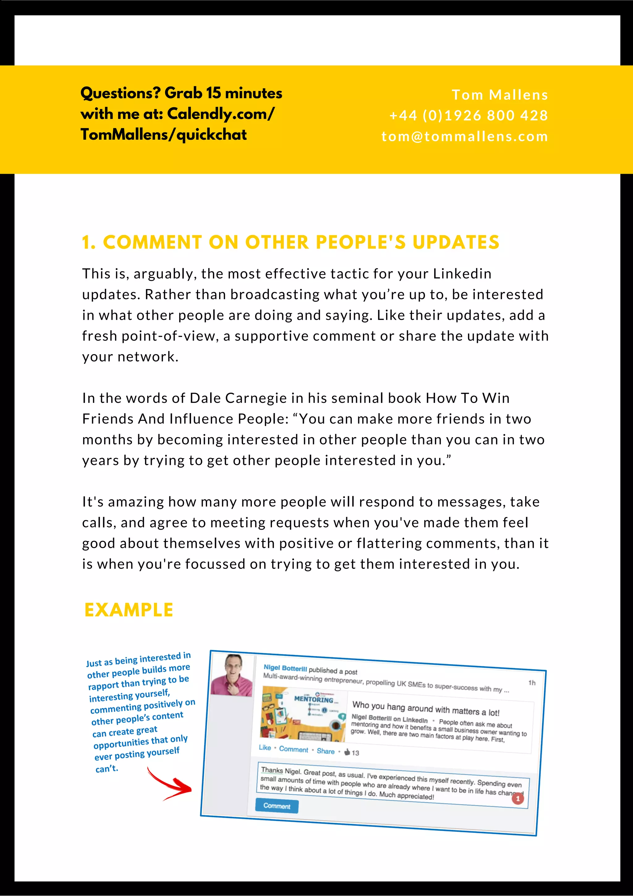 This is, arguably, the most effective tactic for your Linkedin
updates. Rather than broadcasting what you’re up to, be interested
in what other people are doing and saying. Like their updates, add a
fresh point-of-view, a supportive comment or share the update with
your network.
In the words of Dale Carnegie in his seminal book How To Win
Friends And Influence People: “You can make more friends in two
months by becoming interested in other people than you can in two
years by trying to get other people interested in you.” 
It's amazing how many more people will respond to messages, take
calls, and agree to meeting requests when you've made them feel
good about themselves with positive or flattering comments, than it
is when you're focussed on trying to get them interested in you.
1. COMMENT ON OTHER PEOPLE'S UPDATES
EXAMPLE
L I N K E D I N
U P D A T E S
Tom & Dionne
+44 (0)1926 800 428
tom@tommallens.com
 