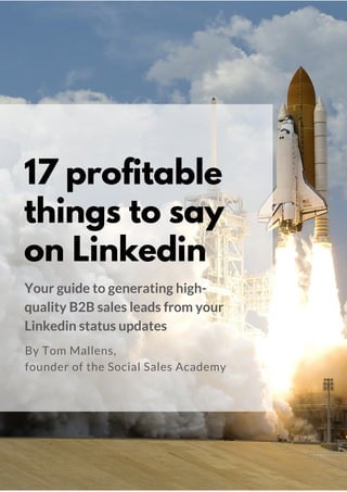 17 profitable
things to say
on Linkedin
Your guide to generating high-
quality B2B sales leads from your
Linkedin status updates
By Tom Mallens & Dionne Buckingham-Brown,
founders of the Social Sales Academy
 