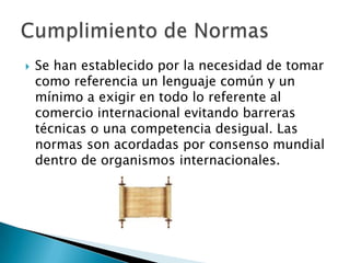  Se han establecido por la necesidad de tomar
como referencia un lenguaje común y un
mínimo a exigir en todo lo referente al
comercio internacional evitando barreras
técnicas o una competencia desigual. Las
normas son acordadas por consenso mundial
dentro de organismos internacionales.
 