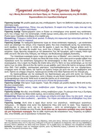 Προφητική συνέντευξη του Γέροντος Ιωσήφ
της Ι. Μονής Βατοπεδίου στο Άγιον Όρος, σε Ρώσους προσκυνητές στις 26-10-2001,
δημοσιευθείσα στο περιοδικό kitezhgrad
Γέροντας Ιωσήφ: Με μεγάλη χαρά μας σας υποδεχόμαστε. Έχετε τον βαθύτατο σεβασμό μας και τις
καλύτερες ευχές.
Επισκέπτης: Ευχαριστούμε, Πάτερ, που μας δεχτήκατε. Οι καιροί στην Ρωσία, τώρα, είναι αφ’ ενός
δύσκολοι, και αφ’ ετέρου πολύπλοκοι.
Γέροντας Ιωσήφ: Προσευχόμαστε ώστε οι Ρώσοι να επιστρέψουν στην φυσική τους κατάσταση,
αυτή που υπηρχε πριν την καταστροφή, επειδή έχουμε κοινές ρίζες και η κατάσταση στην οποία οι
Ρώσοι έχουν περιέλθει είναι βάρος στην καρδιά μας.
Επισκέπτης: Υπάρχουν πολλά δεινά, φυσικά. Ο εθισμός στα ναρκωτικά έχει καταντήσει μάστιγα. Το
έθνος μας έχει πέσει σε παρακμή.
Γέροντας Ιωσήφ: Τα πράγματα βρίσκονται τώρα σε τέτοια κατάσταση παρακμής – μια κατάσταση
κοινή για ολόκληρο τον κόσμο, στην παρούσα φάση. Και είναι επακόλουθο αυτής της κατάστασης,
αυτό ακριβώς το όριο, από το οποίο και θα αρχίσει η οργή του Θεού. Έχουμε φτάσει αυτό το
ακρότατο όριο. Και τώρα θα συμβεί πως, αυτό που ο Κύριος, με το Έλεός Του, προηγουμένως
ανεχόταν, τώρα, δρώντας σύμφωνα με την Δικαιοσύνη Του, θα τιμωρήσει, γιατί ο καιρός πλέον έχει
έλθει για αυτό. Θα γίνει ένας πόλεμος, και πόλεμοι, και θα βιώσουμε φοβερές δυσκολίες.
Την παγκόσμια κυριαρχία έχουν τώρα στα χέρια τους οι Εβραίοι
1
, και ο σκοπός τους είναι να
εξοντώσουν τον Χριστιανισμό. Η οργή του Θεού θα είναι τέτοια, ώστε όλοι αυτοί οι κρυφοί εχθροί που
προκαλούν αυτή την κατάσταση πραγμάτων θα καταστραφούν οι ίδιοι. Είναι για αυτό τον σκοπό,
συγκεκριμένα, που η οργή του Κυρίου θα σταλεί κάτω στη Γη: Ώστε να τους καταστρέψει, με τον ένα
τρόπο ή με τον άλλο. Μα αυτό δεν θα πρέπει να μας φοβίζει, γιατί πάντα θα πρέπει να έχουμε ελπίδα
στον Θεό. Γιατί χιλιάδες, εκατομμύρια μαρτύρων, συμπεριλαμβανομένων και των νεομαρτύρων,
υπέφεραν κατά τον ίδιο τρόπο, και πρέπει να είμαστε έτοιμοι για αυτό και να μην φοβόμαστε από
αυτό. Πρέπει να υπάρχει υπομονή, προσευχή και ελπίδα στην Θεία Πρόνοια από την πλευρά μας.
Ας προσευχηθούμε για την αναλαμπή του Χριστιανισμού μας μετά από αυτόν τον πόλεμο,
μετά από όλα αυτά που μας περιμένουν, ώστε ο Κύριος να μας δώσει πραγματικά την δύναμη για να
τα ξαναφτιάξουμε όλα αυτά. Αλλά αυτό το κακό θα πρέπει να το υποστούμε.
Επισκέπτης: Και πόσο σύντομα μετά από αυτό η Ρωσία θα ξαναγεννηθεί;
Γέροντας Ιωσήφ: Όλα έχουν τώρα αρχίσει. Τώρα, θα υπάρξει μια μεγάλη έκρηξη. Μετά από αυτήν,
θα γίνει η αναγέννηση.
Επισκέπτης: Πολλές εικόνες, τώρα, αναβλύζουν μύρο. Έχουμε μια εικόνα του Σωτήρος, που
αναβλύζει αίμα.
Γέροντας Ιωσήφ: Και εδώ, στην Ελλάδα, επίσης αναβλύζουν μύρο. Το μήνυμα είναι πως ο Σωτήρας
κλαίει, και η Μητέρα του Θεού κλαίει ομοίως, και οι εικόνες κλαίνε μαζί της.
Επισκέπτης: Φέρνουνε μια εικόνα, και υπάρχει μια στάμπα από αίμα πάνω της σαν αυτό: είναι μια
χάρτινη εικόνα και τόσο ευωδιαστή…, φαντάσου. Την πήγαν για ανάλυση και αποδείχθηκε πως ήταν
πλάσμα.
Γέροντας Ιωσήφ: Αυτή είναι η αρχή όλων αυτών των γεγονότων, ταλαίπωρων γεγονότων,
πολεμικών… Οι Εβραίοι είναι αυτοί που βρίσκονται πίσω από αυτό το κακό. Τους παρακινεί ο
Διάβολος να το κάνουν αυτό, για να τό αρχίσουν… ώστε να καταστρέψουν τον καρπό της
Ορθοδοξίας στην Ελλάδα και στην Ρωσία. Αυτό είναι και το πρώτιστο εμπόδιό τους στον δρόμο
για μια παγκόσμια κυριαρχία. Και σε κάθε περίπτωση θα αναγκάσουν τους Τούρκους να έρθουν
εδώ, στην Ελλάδα, για να ξεκινήσουν τη δουλειά τους.
1
Οι Εβραίοι αυτοί δεν εκπροσωπούν όλους τους Εβραίους, αλλά μόνο όσους βλέπουν σαν Μεσσιανική κατάσταση μία
δική τους βασιλεία πάνω στη Γη. Όχι όπως επιθυμούν οι Ρωμιοί την αναβίωση του Βυζαντίου, διότι για τους Ορθοδόξους
Ρωμιούς πάντα η Βασιλεία του Θεού είναι στον Ουρανό. Για τη μερίδα όμως των Εβραίων που ονομάζονται συνήθως
Σιωνιστές, και ελέγχουν τώρα την παγκόσμια εξουσία, μέσω της Μασονίας κυρίως, η βασιλεία του Θεού είναι γήϊνη,
λόγω του πνευματικού ξεπεσμού τους. - ΛΜΔ -
- 106 -
 