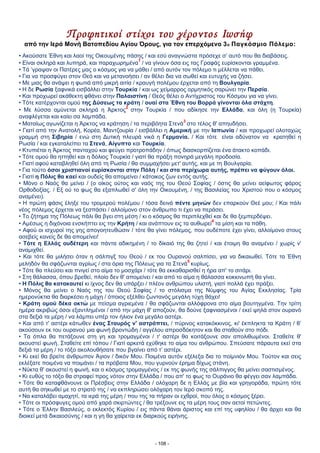 Προφητικοί στίχοι του γέροντος Ιωσήφ
από την Ιερά Mονή Βατοπεδίου Αγίου Όρους, για τον επερχόμενο 3ο Παγκόσμιο Πόλεμο:
• Ακούσατε Έθνη και λαοί της Οικουμένης πάσης / και εσύ αναγνώστα πρόσεχε σ’ αυτό που θα διαβάσεις.
• Είναι σκληρά και λυπηρά, και παραχωρημένα
1
/ να γίνουν όσα εις τας Γραφάς ευρίσκονται γραμμένα.
• Τά ‘γραψαν οι Πατέρες μας ο κόσμος για να μάθει / από αυτόν τον πόλεμο τι μέλλεται να πάθει.
• Για να προσφύγει στον Θεό και να μετανοήσει / αν θέλει δια να σωθεί και ευτυχής να ζήσει.
• Με μιας θα ανάψει η φωτιά από μικρή αιτία / κραυγή πολέμου έρχεται από τη Βουλγαρία.
• Η δε Ρωσία ξαφνικά εισβάλλει στην Τουρκία / και ως χείμαρρος ορμητικός σαρώνει την Περσία.
• Και προχωρεί ακάθεκτη φθάνει στην Παλαιστίνη / Θεός θέλει ο Αντίχριστος του Κόσμου για να γίνει.
• Τότε κατέρχονται ομού της Δύσεως τα κράτη / ουαί στα Έθνη του Βορρά γίνονται όλα στάχτη.
• Με λύσσα αμύνεται σκληρά η Άρκτος
2
στην Τουρκία / που αδίκησε την Ελλάδα, και όλη (η Τουρκία)
αναφλέγεται και καίει σα λαμπάδα.
• Ματαίως αγωνίζεται η Άρκτος να κράτηση / τα περιβόητα Στενά
3
στο τέλος θ' απηυδήσει.
• Γιατί από την Ανατολή, Κορέα, Μαντζουρία / εισβάλλει η Αμερική με την Ιαπωνία / και προχωρεί ολοταχώς
γραμμή στη Σιβηρία / ενώ στη Δυτική πλευρά νικά η Γερμανία. / Και τότε είναι αδύνατον να κρατηθεί η
Ρωσία / και εγκαταλείπει τα Στενά, Αίγυπτο και Τουρκία.
• Κτυπιέται η Άρκτος πανταχού και φεύγει προτροπάδην / όπως διασκορπίζεται ένα άτακτο κοπάδι.
• Τότε ομού θα ηττηθεί και η δόλιος Τουρκία / γιατί θα πράξη πονηρά μεγάλη προδοσία.
• Γιατί αφού καταβληθεί όλη από τη Ρωσία / θα συμμαχήσει μετ' αυτής, και με τη Βουλγαρία.
• Για τούτο όσοι χριστιανοί ευρίσκονται στην Πόλη / και στα περίχωρα αυτής, πρέπει να φύγουν όλοι.
• Γιατί η Πόλις θα καεί και ουδείς θα απομείνει / κάτοικος ζων εντός αυτής.
• Μόνο ο Ναός θα μείνει / (ο οίκος ούτος και ναός της του Θεού Σοφίας / όστις θα μείνει αείφωτος φάρος
Ορθοδοξίας. / Εξ ού το φως θα εξαπλωθεί σ' όλη την Οικουμένη, / της Βασιλείας του Χριστού που ο κόσμος
αναμένει).
• Η πρώτη φάσις έληξε του τρομερού πολέμου / τόσα δεινά πέντε μηνών δεν επαρκούν Θεέ μου; / Και πάλι
νέος πόλεμος έρχεται να ξεσπάσει / αλλοίμονο στον άνθρωπο τι έχει να περάσει.
• Το ζήτημα της Πόλεως πάλι θα βγει στη μέση / κι ο κόσμος θα περιπλεχθεί και δε θα ξεμπερδέψει.
• Αμέσως η διχόνοια ενσκήπτει εις την Κρήτη / και ανάπτουν εις τα αυθωρεί
4
τα μίση και τα πάθη.
• Αφού οι ισχυροί της γης απογοητευθώσιν / τότε θα γίνει πόλεμος, που ουδέποτε έχει γίνει, αλλοίμονο στους
ασεβείς κανείς δε θα απομείνει!
• Τότε η Ελλάς ουδέτερη και πάντα αδικημένη / το δίκαιό της θα ζητεί / και έτοιμη θα αναμένει / χωρίς ν'
αναμιχθεί.
• Και τότε θα μιλήσει όταν η σάλπιγξ του Θεού / εκ του Ουρανού σαλπίσει, για να δικαιωθεί. Τότε τα Έθνη
μεληδόν θα σφάζωνται αγρίως / στα όρια της Πόλεως για τα Στενά
5
κυρίως.
• Τότε θα πλεύσει και πνιγεί στο αίμα το μοσχάρι / τότε θα εκκαθαρισθεί η ήρα απ' το σιτάρι.
• Στη θάλασσα, όπου βρεθεί, πλοίο δεν θ' απομείνει / και από το αίμα η θάλασσα κοκκινωπή θα γίνει.
• Η Πόλις θα κατακαυτεί κι ίχνος δεν θα υπάρξει / πλέον ανθρώπου υλιστή, γιατί πολλά έχει πράξει.
• Μόνος θα μείνει ο Ναός της του Θεού Σοφίας / το στόλισμα της Νύμφης του Αγίας Εκκλησίας. Τρία
ημερονύκτια θα διαρκέσει η μάχη / όποιος εξέλθει ζωντανός μεγάλη τύχη θάχει!
• Κράτη ομού δέκα οκτώ με πείσμα αγριεμένα / θα σφάζωνται αλλόφρονα στο αίμα βουτηγμένα. Την τρίτη
ημέρα ακριβώς όσοι εξαντλημένοι / από την μάχη θ' αποζούν, θα δούνε ξαφνιασμένοι / εκεί ψηλά στον ουρανό
στα δεξιά τα μέρη / να λάμπει υπέρ τον ήλιον ένα μεγάλο αστέρι.
• Και από τ' αστέρι κάτωθεν ένας Σταυρός ν' αστράπτει, / πύρινος κατακόκκινος, κι' έκπληκτα τα Κράτη / θ’
ακούσουν εκ του ουρανού μια φωνή βροντώδη / αγγέλου απροσδόκητον και θα σταθούν στο πόδι.
• Τα όπλα θα πετάξουνε στη γη και τρομαγμένοι / τ' αστέρι θα κοιτάξουνε σαν απολιθωμένοι. Σταθείτε θ'
ακουστεί φωνή. Σταθείτε επί τόπου / Γιατί αρκετά εχύθηκε το αίμα του ανθρώπου. Σπεύσατε πάραυτα εκεί στα
δεξιά τα μέρη / το τόξο ακολουθήσατε που βγαίνει από τ’ αστέρι.
• Κι εκεί θα βρείτε άνθρωπον Άγιον / δικόν Μου. Ποιμένα αυτόν εξέλεξα δια το ποίμνιόν Μου. Τούτον και σεις
εκλέξατε ποιμένα να ποιμάνει / τα πρόβατα Μου, που γυρνούν έρημα δίχως στάνη.
• Νύκτα θ' ακουστεί η φωνή, και ο κόσμος τρομαγμένος / εκ της φωνής της σάλπιγγος θα μείνει σαστισμένος.
• Κι ευθύς το τόξο θα στραφεί προς νότον στην Ελλάδα / που απ' το φως το Ουράνιο θα φέγγει σαν λαμπάδα.
• Τότε θα καταφθάνουνε οι Πρέσβεις στην Ελλάδα / ολόχαρη δε η Ελλάς με βία και γρηγοράδα, πρώτη τότε
αυτή θα σηκωθεί με το στρατό της / να εκπληρώσει ολόχαρη τον Ιερό σκοπό της.
• Να καταλάβει αμαχητί, τα ιερά της μέρη / που της τα πήραν οι εχθροί, που όλος ο κόσμος ξέρει.
• Τότε οι πρόσφυγες ομού από χαρά σκιρτώντες / θα τρέξουνε εις τα μέρη τους σαν αετοί πετώντες.
• Τότε ο Έλλην Βασιλεύς, ο εκλεκτός Κυρίου / εις πάντα θάναι άριστος και επί της υφηλίου / θα άρχει και θα
διοικεί μετά δικαιοσύνης / και η γη θα χαίρεται εκ διαρκούς ειρήνης.
- 108 -
 