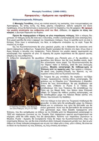 Ο Γέροντας Γεννάδιος, στα Ακούμια,
στο νότιο Ρέθυμνο, στις 21-12-1982
Μοναχός Γεννάδιος (1880-1983).
Προφητείες - Οράματα και προβλέψεις
Ελληνοτουρκικός Πόλεμος
Ο Μοναχός Γεννάδιος, όπως και πολλοί ασκητές της εκκλησίας, ήταν πνευματοφόρος και
Χριστοφόρος. Εξ αιτίας αυτής της θείας χάριτος επροφήτευε, έβλεπε οράματα και έκανε
προβλέψεις, όπως θα διαπιστώσει ο αναγνώστης από τα παρακάτω που θα γραφούν. Με αφορμή
την μεγάλη αποστασία του ανθρώπου από τον Θεό, εδίδασκε, ότι έρχεται το τέλος του
κόσμου, η Δευτέρα Παρουσία του Κυρίου:
Πρώτα θα παραχωρήσει ο Κύριος να γίνει παγκόσμιος πόλεμος, διότι ο κόσμος δεν
μετανοεί. Ο πόλεμος αυτός θα είναι και ο τελευταίος, επειδή η καταστροφή θα είναι ολοκληρωτική.
Ένα μικρό κρατίδιο θα είναι η αφορμή του παγκόσμιου πολέμου. Ίσως το κρατίδιο αυτό να είναι η
Κύπρος. Όταν έγινε ο κατακλυσμός του Νώε, οι άνθρωποι επνίγησαν εις τα νερά. Τώρα θα
πνιγούν εις το αίμα.
Εις την Κωνσταντινούπολη θα γίνει μακελειό μεγάλο, και η θάλασσα θα κοκκινίσει από
αίματα σφαγμένων ανθρώπων. Τριχρονίτικο δαμάλι (μοσχάρι) θα πλεύσει στο αίμα, όπως λέγει ο
Άγιος Κοσμάς ο Αιτωλός στις προφητείες. Τούτο δηλώνει την μεγάλη σφαγή, αιματοχυσία και
καταστροφή που πρόκειται να γίνει. Ο ουρανός θα γεμίσει αεροπλάνα και θα ρίχνουν φωτιές
(βόμβες) εις τους ανθρώπους.
Οι άνθρωποι τρομαγμένοι θα φωνάζουν «Παναγία μου...Παναγία μου...»! Ας φωνάζουν, ας
φωνάζουν όσο θέλουν. Δεν θα τους βοηθάει κανείς. Διατί
δεν μετανόησαν τόσον καιρό; Την Κωνσταντινούπολη θα
την πάρουν πάλιν οι Έλληνες, αλλά θα γίνει σκοτωμός
μεγάλος. Μεγάλη καταστροφή θα πάθουμε εμείς οι
Έλληνες από τις αμαρτίες μας. Πριν αρχίσει ο πόλεμος,
θα φανεί ένας μεγάλος Σταυρός του Χριστού, εις τον
ουρανόν επάνω από την Κωνσταντινούπολη.
Οι Τούρκοι θα μας επιτεθούν, θα περάσουν τον Έβρο
ποταμό, προκαλούντες παντός είδους καταστροφάς. Θα
φτάσουν ως τα Εξαμίλια (σ.σ.*
Θεσσαλονίκη ή Κόρινθο).
Έπειτα θα τους αντεπιτεθούμε, θα μας βοηθήσουν και
άλλοι λαοί, (πιθανόν οι Ρώσοι ή οι Γάλλοι). Θα
καταδιώξουμε τότε τους Τούρκους, θα καταλάβουμε την
Πόλη και την Μικρά Ασία, που άλλοτε ήσαν Ελληνικά
εδάφη. Οι Τούρκοι θα πάθουν μεγάλες καταστροφές, και
θα καταδιωχθούν μέχρι την Κόκκινη Μηλιά (κάπου στη
Μέκκα, πρωτεύουσα της Αραβίας).
Από τον πόλεμο το ένα τρίτο του Τουρκικού πληθυσμού θα
φονευθεί, το άλλο τρίτο θα καταδιωχθεί μέχρι την Κόκκινη
Μηλιά, και το υπόλοιπον ένα τρίτο θα βαπτισθεί και θα
γίνουν χριστιανοί. Αυτοί που θα βαπτισθούν θα κατάγονται
από χριστιανικό αίμα. Όσοι δηλαδή προέρχονται από
Έλληνες, που δεν κατόρθωσαν να έλθουν εις την Ελλάδα μετά την Μικρασιατική καταστροφή το
1922 και παρέμειναν ζωντανοί εις την Τουρκία. Εκεί παραμένουν αρκετοί κρυπτοχριστιανοί και
σήμερον, αλλά θα έλθει καιρός που θα φανερωθούν. Κατόπιν των παραπάνω γεγονότων οι
Μεγάλοι, Ρωσία - Αμερική, θα συνορίζονται ποιος θα πάρει την Κωνσταντινούπολη, λόγω της
στρατηγικής θέσεώς της, και θα είναι επικίνδυνη άλλη πολεμική σύγκρουση μεταξύ των. Δια να μην
έλθουν σε τέτοια πολεμική σύγκρουση και να μην την πάρει μήτε ο ένας, μήτε ο άλλος, θα είναι και
εκ Θεού να την δώσουν εις τους Έλληνες, εις τους οποίους και ανήκεν.
- 11 -
 