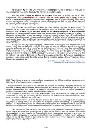 Το Ελληνικό Κράτος θα υποστεί μεγάλες καταστροφές. Θα τα βάλουν οι δικοί μας (οι
Έλληνες) μεταξύ των και θα δημιουργηθεί πιθανόν εμφύλιος πόλεμος.
Και εδώ στην Κρήτη θα έλθουν οι Τούρκοι. Λένε πως η Κρήτη είναι δικής τους,
πατρογονική. Θα ξεμπαρκάρουν οι Τούρκοι από το νότιο μέρος της Κρήτης, από τα
Πρεβελιώτικα (Μοναστήρι Πρέβελη) και από το Μαριδάκι, από το χωριό Χόνδρος, κοντά στους
Καλούς Λιμένες Ηρακλείου. Οι Τούρκοι θα κάνουν ένα πέρασμα και από τα μέρη που θα περνούν
θα κάνουν γενική σφαγή και καταστροφή.
Στην Επαρχία Μεραμβέλλου Λασιθίου, θα γίνει μεγάλο μακελειό και καταστροφή. Το
βογγητό και το κλάμα των ανθρώπων θα ακούεται από την Βουβάλα, βουνό στις Μελάμπες
Ρεθύμνου. Εις το τέλος της περιπέτειας αυτής, οι Τούρκοι θα νικηθούν και καταστραφούν
οριστικά. Θα οπισθοχωρούν άτακτα και θα τους καταδιώκουν ακόμα και γυναίκες με τις ρόκες, με
ασήμαντα δηλαδή μέσα. Βέβαια θα υπάρχει Ελληνικός Στρατός εις την Κρήτη, αλλά δεν θα γίνει
αντιληπτό σε ποιο σημείο θα ξεμπαρκάρουν οι Τούρκοι. Στο σημείο αυτό θα έχει πέσει και ομίχλη,
κατά παραχώρηση Θεού, ακριβώς δια να αποβιβαστούν ανενόχλητοι και να μας τιμωρήσουν για τα
αμαρτήματά μας.
Η Κρήτη θα βουλιάξει όχι από βόμβες**
, αλλά από τις αμαρτίες μας. Δεν θα μείνει από αυτή
τίποτα, εκτός από ένα ελάχιστο μέρος δι’ ανάμνηση ότι εδώ ήτο κάποτε η Κρήτη. Εκατομμύρια
χρήματα διατίθενται από τους ξένους δια να απομακρύνουν τους Έλληνες από την Ορθόδοξη
πίστη και ιστορία τους. Αν, όμως, εγκαταλείψουν την πίστη τους, αυτό θα φέρει την καταστροφή
τους. Ό,τι έπαθαν οι Κύπριοι το 1974 από τους Τούρκους, που κατέλαβαν την μισή Κύπρο, τα ίδια
θα πάθωμεν και εμείς, οι Έλληνες, εάν δεν επιστρέψωμεν εις τον Θεό. Οι Τούρκοι είναι έτοιμοι,
ακονίζουν τα μαχαίρια, αλλά δεν ήλθε η ώρα, δεν το επιτρέπει ακόμα ο Θεός. Υπομένει ο Θεός.
Περιμένει την μετάνοιά μας.
(«Γεννάδιος και Ιωακείμ, δύο Ρεθύμνιοι άγιοι Μοναχοί», Στυλ.
Παπαδογιαννάκη, θεολ. καθηγητού, Ρέθυμνο 2002)
ΣΗΜ. ΛΜΔ: Κάποια σημεία στα οποία επεμβαίνει ο συγγραφεύς του βιβλίου αυτού (και ερμηνεύει π.χ την
θέση των έξι μιλίων) ερμηνεύονται υποκειμενικά.
*
Η ερμηνεία μάλιστα των έξι μιλίων δεν είναι ορθή, για τα οποία ο γ. Παΐσιος ο Αγιορείτης διευκρινίζει ότι
είναι τα 6 μίλια της υφαλοκρηπίδας, τα οποία θέλουμε, και δικαιούμαστε να επεκτείνομε στα 12, και για
αυτά θα τσακωθούμε με τους Τούρκους. Η προφητεία κινείται μέσα στο πνεύμα της τοπικής παράδοσης η
οποία προέλεγε μελλοντική απόβαση μουσουλμάνων στην Κρήτη.
**
Εδώ η προφητεία μεταφέρεται στην άκρως εσχατολογική εποχή λίγο πριν από την άνοδο στην εξουσία
του Αντιχρίστου, οπότε και από άλλους Πατέρες γνωρίζομε ότι θα καταποντιστούν και πολλά άλλα μέρη,
όπως τα παράλια της Σμύρνης και της Κύπρου.
Οπωσδήποτε λοιπόν να γίνεται διάκριση ανάμεσα σε ότι είπε ο γ. Γεννάδιος και ότι ερμηνεύει ο
συγγραφεύς, ο οποίος πάντως την γνώμη του, την αναγράφει μέσα σε παρενθέσεις. Για τις λεπτομέρειες
(σφαγές κλπ) της προφητείες αυτής δεν υπάρχει αλληλοκάλυψη από άλλη προφητεία, ώστε τα λεγόμενα να
θεωρηθούν αδιαμφισβήτητα. Πιθανόν η Κρήτη να είναι ένα από τα νησιά που θα χτυπήσουν οι Τούρκοι.
Είναι σίγουρο ότι ο ίδιος ο γέροντας ήταν χαρισματούχος με προορατικό και ιαματικό χάρισμα, όπως
και το χάρισμα να μεταφέρεται αστραπιαία, με το σώμα του, σε διάφορα μέρη του κόσμου. Μάλιστα μία
τέτοια εμφάνισή του στην παραλία της Γεωργιούπολης όπου παρακαλούσε μαθήτριες να μην μπουν σε
λέμβο για βόλτα αναψυχής, το τουμπάρισμα της λέμβου που ακολούθησε, το πνίξιμο των 21 μαθητριών
καθώς και την εξ ίσου παράδοξη εξαφάνισή του, είχαν αναγράψει οι τοπικές εφημερίδες της Κρήτης
χαρακτηρίζοντάς την ως μυστήριο. -ΛΜΔ
- 12 -
 