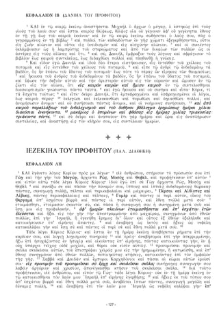 KEFALAION IB (DANIHL TOY PROFHTOY)
1 KAI e¦n tƒ° kairƒ° e¦kei£nƒ a¦nasth£setai Mixah¤l o¥ a©rxvn o¥ me£gaw, o¥ e¥sthkv¤w e¦pi¤ toy¤w
yi¥oy¤w toy° laoy° soy% kai¤ e©stai kairo¤w uli£cevw, uli°ciw oi¨a oy¦ ge£gonen a¦f' oy− gege£nhtai e©unow
e¦n t‚° g‚° e¨vw toy° kairoy° e¦kei£noy% kai¤ e¦n tƒ° kairƒ° e¦kei£nƒ svuh£setai o¥ lao£w soy, pa°w o¥
gegramme£now e¦n t‚° bi£blƒ% 2 kai¤ polloi¤ tv°n kaueydo£ntvn e¦n gh°w xv£mati e¦jegeruh£sontai, oy−toi
ei¦w zvh¤n ai¦v£nion kai¤ oy−toi ei¦w o¦neidismo¤n kai¤ ei¦w ai¦sxy£nhn ai¦v£nion. 3 kai¤ oi¥ synie£ntew
e¦kla£mcoysin v¥w h¥ lampro£thw toy° sterev£matow kai¤ a¦po¤ tv°n dikai£vn tv°n pollv°n v¥w oi¥
a¦ste£rew ei¦w toy¤w ai¦v°naw kai¤ e©ti. 4 kai¤ sy£, Danih£l, e©mfrajon toy¤w lo£goyw kai¤ sfra£gison to¤
bibli£on e¨vw kairoy° syntelei£aw, e¨vw didaxuv°si polloi¤ kai¤ plhuynu‚° h¥ gnv°siw.
5 Kai¤ ei¬don e¦gv¤ Danih¤l kai¤ i¦doy¤ dy£o e¨teroi ei¥sth£keisan, ei−w e¦ntey°uen toy° xei£loyw toy°
potamoy° kai¤ ei−w e¦ntey°uen toy° xei£loyw toy° potamoy°. 6 kai¤ ei¬pe tƒ° a¦ndri¤ tƒ° e¦ndedyme£nƒ ta¤
baddi£n, o§w h¬n e¦pa£nv toy° y¨datow toy° potamoy°% e¨vw po£te to¤ pe£raw v−n ei©rhkaw tv°n uaymasi£vn;
7 kai¤ h©koysa toy° a¦ndro¤w toy° e¦ndedyme£noy ta¤ baddi£n, o§w h¬n e¦pa£nv toy° y¨datow toy° potamoy°,
kai¤ y¨cvse th¤n dejia¤n ay¦toy° kai¤ th¤n a¦ristera¤n ay¦toy° ei¦w to¤n oy¦rano¤n kai¤ v©mosen e¦n tƒ°
zv°nti ei¦w to¤n ai¦v°na, o¨ti ei¦w kairo¤n kairv°n kai¤ h¨misy kairoy°% e¦n tƒ° syntelesuh°nai
diaskorpismo¤n gnv£sontai pa£nta tay°ta. 8 kai¤ e¦gv¤ h©koysa kai¤ oy¦ synh°ka kai¤ ei¬pa% Ky£rie, ti£
ta¤ e©sxata toy£tvn; 9 kai¤ ei¬pe% dey°ro Danih£l, o¨ti e¦mpefragme£noi kai¤ e¦sfragisme£noi oi¥ lo£goi,
e¨vw kairoy° pe£raw% 10 e¦klegv°si kai¤ e¦kleykanuv°si kai¤ pyrvuv°si kai¤ a¥giasuv°si polloi£, kai¤
a¦nomh£svsin a©nomoi% kai¤ oy¦ synh£soysi pa£ntew a©nomoi, kai¤ oi¥ noh£monew synh£soysi. 11 kai¤ a¦po¤
kairoy° paralla£jevw toy° e¦ndelexismoy° kai¤ toy° douh°nai bde£lygma e¦rhmv£sevw h¥me£rai xi£liai
diako£siai e¦nenh£konta. 12 maka£riow o¥ y¥pome£nvn kai¤ fua£saw ei¦w h¥me£raw xili£aw triakosi£aw
tria£konta pe£nte. 13 kai¤ sy¤ dey°ro kai¤ a¦napay£oy% e©ti ga¤r h¥me£rai kai¤ v−rai ei¦w a¦naplh£rvsin
syntelei£aw, kai¤ a¦nasth£s‚ ei¦w to¤n klh°ro£n soy, ei¦w synte£leian h¥merv°n.
ΙΕΖΕΚΙΗΛ ΤΟΥ ΠΡΟΦΗΤΟΥ (PAL. DIAUHKH)
KEFALAION LH
1 KAI e¦ge£neto lo£gow Kyri£oy pro£w me le£gvn% 2 yi¥e¤ a¦nurv£poy, sth£rison to¤ pro£svpo£n soy e¦pi¤
Gv¤g kai¤ th¤n gh°n toy° Magv£g, a©rxonta Rv£w, Moso¤x kai¤ Uobe£l, kai¤ profh£teyson e¦p' ay¦to¤n 3
kai¤ ei¦po¤n ay¦tƒ° ta£de le£gei Ky£riow Ky£riow% i¦doy¤ e¦gv¤ e¦pi¤ se¤ Gv¤g a©rxonta Rv£w, Moso¤x kai¤
Uobe¤l 4 kai¤ syna£jv se kai¤ pa°san th¤n dy£nami£n soy, i¨ppoyw kai¤ i¥ppei°w e¦ndedyme£noyw uv£rakaw
pa£ntaw, synagvg‚° poll‚°, pe£ltai kai¤ perikefalai°ai kai¤ ma£xairai, 5 Pe£rsai kai¤ Ai¦ui£opew kai¤
Li£byew, pa£ntew perikefalai£aiw kai¤ pe£ltaiw, 6 Gome¤r kai¤ pa£ntew oi¥ peri¤ ay¦to£n, oi¬kow toy°
Uergama¤ a¦p' e¦sxa£toy borra° kai¤ pa£ntew oi¥ peri¤ ay¦to£n, kai¤ e©unh polla¤ meta¤ soy°% 7
e¥toima£suhti, e¥toi£mason seayto¤n sy£, kai¤ pa°sa h¥ synagvgh£ soy h¥ synhgme£nh meta¤ soy° kai¤
e©s‚ moi ei¦w profylakh£n. 8 a¦f' h¥merv°n pleio£nvn e¥toimasuh£setai kai¤ e¦p' e¦sxa£toy e¦tv°n
e¦ley£setai kai¤ h¨jei ei¦w th¤n gh°n th¤n a¦pestramme£nhn a¦po¤ maxai£raw, synhgme£nvn a¦po¤ e¦unv°n
pollv°n, e¦pi¤ gh°n ¦Israh£l, h§ e¦genh£uh e©rhmow di' o¨loy% kai¤ oy−tow e¦j e¦unv°n e¦jelh£lyue kai¤
katoikh£soysin e¦p' ei¦rh£nhw a¨pantew. 9 kai¤ a¦nabh£s‚ v¥w y¥eto¤w kai¤ h¨jeiw v¥w nefe£lh
katakaly£cai gh°n kai¤ e©s‚ sy¤ kai¤ pa£ntew oi¥ peri¤ se¤ kai¤ e©unh polla¤ meta¤ soy°. 10
Τa£de le£gei Ky£riow Ky£riow% kai¤ e©stai e¦n t‚° h¥me£r e¦kei£n‚ a¦nabh£setai rh£mata e¦pi¤ th¤n
kardi£an soy, kai¤ logi‚° logismoy¤w ponhroy¤w 11 kai¤ e¦rei°w% a¦nabh£somai e¦pi¤ gh°n a¦perrimme£nhn,
h¨jv e¦pi¤ h¥syxa£zontaw e¦n h¥syxi£ kai¤ oi¦koy°ntaw e¦p' ei¦rh£nhw, pa£ntaw katoikoy°ntaw gh°n, e¦n ‚−
oy¦x y¥pa£rxei tei°xow oy¦de¤ moxloi£, kai¤ uy£rai oy¦k ei¦si¤n ay¦toi°w. 12 pronomey°sai pronomh¤n kai¤
sky°la skyley°sai ay¦tv°n, toy° e¦pistre£cai xei°ra£w moy ei¦w th¤n h¦rhmvme£nhn, h§ katƒki£suh, kai¤ e¦p'
e©unow synhgme£non a¦po¤ e¦unv°n pollv°n, pepoihko£taw kth£seiw, katoikoy°ntaw e¦pi¤ to¤n o¦mfalo¤n
th°w gh°w. 13 Sabba¤ kai¤ Daida¤n kai¤ e©mporoi Karxhdo£nioi kai¤ pa°sai ai¥ kv°mai ay¦tv°n e¦roy°si£
soi% ei¦w pronomh¤n toy° pronomey°sai sy¤ e©rx‚ kai¤ skyley°sai sky°la; synh£gagew synagvgh£n soy
labei°n a¦rgy£rion kai¤ xrysi£on, a¦pene£gkasuai kth°sin toy° skyley°sai sky°la. 14 dia¤ toy°to
profh£teyson, yi¥e¤ a¦nurv£poy, kai¤ ei¦po¤n tƒ° Gv£g% ta£de le£gei Ky£riow% oy¦k e¦n t‚° h¥me£r e¦kei£n‚ e¦n
tƒ° katoikisuh°nai to£n lao£n moy ¦Israh¤l e¦p' ei¦rh£nhw e¦geruh£s‚; 15 kai¤ h¨jeiw e¦k toy° to£poy soy
a¦p' e¦sxa£toy borra° kai¤ e©unh polla¤ meta¤ soy°, a¦naba£tai i¨ppvn pa£ntew, synagvgh¤ mega£lh kai¤
dy£namiw pollh£, 16 kai¤ a¦nabh£s‚ e¦pi¤ to¤n lao£n moy ¦Israh¤l v¥w nefe£lh kaly£cai gh°n% e¦p'
- 127 -
 