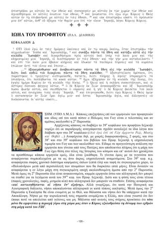 a¦postre£cai me ay¦toy¤w e¦k tv°n e¦unv°n kai¤ synagagei°n me ay¦toy¤w e¦k tv°n xvrv°n tv°n e¦unv°n kai¤
a¥giasuh£somai e¦n ay¦toi°w e¦nv£pion tv°n e¦unv°n, 28 kai¤ gnv£sontai o¨ti e¦gv£ ei¦mi Ky£riow o¥ Ueo¤w
ay¦tv°n e¦n tƒ° e¦pifanh°nai£ me ay¦toi°w e¦n toi°w e©unesi. 29 kai¤ oy¦k a¦postre£cv oy¦ke£ti to¤ pro£svpo£n
moy a¦p' ay¦tv°n, a¦nu' oy− e¦je£xea to¤n uymo£n moy e¦pi¤ to¤n oi¬kon ¦Israh£l, le£gei Ky£riow Ky£riow.
ΙΩΗΛ ΤΟΥ ΠΡΟΦΗΤΟΥ (PAL. DIAUHKH)
KEFALAION D
1 OTI i¦doy¤ e¦gv¤ e¦n tai°w h¥me£raiw e¦kei£naiw kai¤ e¦n tƒ° kairƒ° e¦kei£nƒ, o¨tan e¦pistre£cv th¤n
ai¦xmalvsi£an ¦Ioy£da kai¤ ¥Ieroysalh£m, 2 kai¤ syna£jv pa£nta ta¤ e©unh kai¤ kata£jv ay¦ta¤ ei¦w th¤n
koila£da ¦Ivsafa¤t kai¤ diakriuh£somai pro¤w ay¦toy¤w e¦kei° y¥pe¤r toy° laoy° moy kai¤ th°w
klhronomi£aw moy ¦Israh£l, oi§ diespa£rhsan e¦n toi°w e©unesi% kai¤ th¤n gh°n moy katadiei£lanto 3
kai¤ e¦pi¤ to¤n lao£n moy e©balon klh£royw kai¤ e©dvkan ta¤ paida£ria po£rnaiw kai¤ ta¤ kora£sia
e¦pv£loyn a¦nti¤ toy° oi©noy kai¤ e©pinon…
…12 e¦jegeire£suvsan kai¤ a¦nabaine£tvsan pa£nta ta¤ e©unh ei¦w th¤n koila£da ¦Ivsafa£t,
dio£ti e¦kei° kauiv° toy° diakri°nai pa£nta ta¤ e©unh kyklo£uen. 13 e¦japostei£late dre£pana, o¨ti
pare£sthken o¥ tryghto£w% ei¦sporey£esue, patei°te, dio£ti plh£rhw h¥ lhno£w% y¥perekxei°te ta¤
y¥polh£nia, o¨ti peplh£uyntai ta¤ kaka¤ ay¦tv°n. 14 h¬xoi e¦jh£xhsan e¦n t‚° koila£di th°w di£khw, o¨ti
e¦ggy¤w h¥me£ra Kyri£oy e¦n t‚° koila£di th°w di£khw. 15 o¥ h¨liow kai¤ h¥ selh£nh syskota£soysi, kai¤ oi¥
a¦ste£rew dy£soysi fe£ggow ay¦tv°n. 16 o¥ de¤ Ky£riow e¦k Siv¤n a¦nakekra£jetai kai¤ e¦j ¥Ieroysalh¤m
dv£sei fvnh¤n ay¦toy°, kai¤ seisuh£setai o¥ oy¦rano¤w kai¤ h¥ gh°% o¥ de¤ Ky£riow fei£setai toy° laoy°
ay¦toy°, kai¤ e¦nisxy£sei toy¤w yi¥oy¤w ¦Israh£l. 17 kai¤ e¦pignv£sesue, dio£ti e¦gv¤ Ky£riow o¥ Ueo¤w y¥mv°n
o¥ kataskhnv°n e¦n Siv¤n o©rei a¥gi£ƒ moy% kai¤ e©stai ¥Ieroysalh¤m a¥gi£a, kai¤ a¦llogenei°w oy¦
dieley£sontai di ¦ay¦th°w oy¦ke£ti...
ΣΗΜ. (ΥΠΟ Λ.Μ.Δ.) Κάποιες επεξηγήσεις επί των ερμηνειών των προφητειών
και ιδίως επί του κατά πόσον ο Πόλεμος του Γωγ είναι ο τελευταίος και αν
αμέσως ακολουθεί η 2α
Παρουσία:
Αρχίζοντας κάποιος να διαβάζει το 39ο
κεφάλαιο του προφήτου Ιεζεκιήλ
νομίζει ότι εκ παραδρομής αναγράφονται σχεδόν αυτολεξεί τα ίδια λόγια που
διάβασε πριν στο 38ο
κεφάλαιο (i¦doy¤ e¦gv¤ e¦pi¤ se¤ Gv¤g a©rxonta Rv£w, Moso¤x
kai¤ Uobe¤l …) Αναφέρεται δηλ. με μικρές διαφοροποιήσεις, 2 φορές, και στο
38ο
και στο 39ο
κεφάλαιο του βιβλίου του Προφ. Ιεζεκιήλ η εσχατολογική
τιμωρία του Γωγ και των ακολούθων του. Είδαμε σε προγενέστερη ανάλυση την
ερμηνεία που γίνεται από τους Πατέρες που αποδεικνύει πλήρως ότι η μάχη του
Γωγ έχει θέση στο τέλος της Ιστορίας του κόσμου και επ’ αυτού δεν χρειάζεται
να προσθέσωμε κάποια ερμηνεία εμείς, όλα είναι ξεκάθαρα. Τι γίνεται όμως με τα γεγονότα που
αναφέρονται συμπεπλεγμένα με τα ως άνω άκρως εσχατολογικά αναμενόμενα; Στο 39ο
κεφ. π.χ.
αναφαίρεται σαφώς χρονικό διάστημα καψίματος όπλων (επτά έτη) και ταφή σε συγκεκριμένο χώρο, το
«Πολυάνδριο» μετά από περισυλλογή των πτωμάτων που θα διαρκέσει επτά μήνες. Εἰναι δυνατόν να
αναφαίρεται η εν λόγω μάχη στη συγκεκριμένη εποχή ακολουθουμένη άμεσα από την 2α
Παρουσία;
Μετά όμως τη 2α
Παρουσία όλα είναι ανακαινισμένα, καμμία ερμηνεία έστω και αλληγορική δεν μπορεί
να σταθεί για τα λεγόμενα αυτά του 39ου
κεφ. του Προφ. Ιεζεκιήλ. Διότι και η φύση τους είναι τέτοια
(σαφείς χρονολογίες, ταφές, μνημεία κλπ) που αλληγορικά δεν μπορούν να σταθούν. Επίσης αναφαίρεται
«kai¤ katoikhuh£sontai ai¥ nh°soi e¦p' ei¦rh£nhς». Αλλά γνωρίζομε, ότι κατά την Πατερική και
Αγιογραφική διάλεκτο, νήσοι αποκαλούνται αλληγορικά οι κατά τόπους εκκλησίες. Μετά όμως την 2α
Παρουσία η Εκκλησία θα είναι ενωμένη με το Θεό, και θάλασσα και νήσοι δεν θα υπάρχουν κατά την
Αποκάλυψη. Νήσοι με την κυριολεκτική τους σημασία ονομάζεται η Ελλάς, που είναι γνωστό ότι δεν
έπαψε ποτέ να απειλείται από γείτονες και μη. Μάλιστα από αυτούς τους στίχους προκύπτει ότι τότε
μόνο θα ειρηνεύσει η περιοχή γύρω στη χώρα μας όταν ο Κύριος εξολοθρεύσει τη δύναμη των εχθρών
στη μάχη κατά του ΓΩΓ.
- 129 -
 