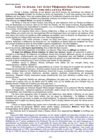 Από το όραµα του Αγίου Νήφωνος Κωσταντιανης
για την µέλλουσα Κρίση:
… Έπειτα, ο Κύριος, πρόσταξε να του φέρουν τους Επτά Αιώνες της συστάσεως του κόσµου. Ο
αρχιστράτηγος Μιχαήλ ανέλαβε την εκτέλεση κι αυτής της προσταγής. Γι’ αυτό πήγε αµέσως στον οίκο της
διαθήκης και τους έφερε. Ήταν σαν µεγάλα βιβλία και τα τοποθέτησε µπροστά στον Κριτή. Έπειτα στάθηκε
παράµερα παρατηρώντας µε ευλάβεια πως ξεφυλλίζει ο Κύριος την ιστορία των αιώνων.
Πήρε Εκείνος τον πρώτο Αιώνα, τον άνοιξε και διάβασε:
«Ο Πατήρ, ο Υιός και το Άγιο Πνεύµα, ένας Θεός σε τρία πρόσωπα. Από τον Πατέρα γεννήθηκε ο
Υιός και δηµιουργός των αιώνων. ∆ιότι µε τον Λόγο του Πατρός, τον Υιό, έγιναν οι Αιώνες, δηµιουργήθηκαν
οι ασώµατες ∆υνάµεις και στερεώθηκαν οι ουρανοί, η γη, τα καταχθόνια, η θάλασσα, οι ποταµοί και πάντα
τα εν αυτοίς». Έπειτα διάβασε λίγο παρακάτω:
«Εικόνα του αόρατου Θεού είναι ο πρώτος άνθρωπος, ο Αδάµ, µε τη γυναίκα του, την Εύα. Στον
Αδάµ δόθηκε µια εντολή από τον παντοκράτορα Θεό και δηµιουργό όλων των ορατών και αοράτων. Είναι
ένας νόµος που πρέπει να τηρηθεί µε κάθε ασφάλεια και ακρίβεια, ώστε να θυµάται τον δηµιουργό του, και
να µην ξεχνάει ότι υπάρχει Θεός από πάνω του». Πάλι προχώρησε λίγο:
«Παράβαση στην οποία υπέπεσε η εικόνα του Θεού από απάτη η µάλλον από απροσεξία και
αµέλεια. Αµάρτησε ο άνθρωπος και διώχτηκε απ’ τον παράδεισο µε δίκαιη κρίση και απόφαση του Θεού.
∆εν µπορεί να βρίσκεται µέσα σε τόσα αγαθά ο αχρείος παραβάτης!». Πιο κάτω διάβασε:
«Ο Κάιν ρίχτηκε στον Άβελ και τον σκότωσε, κατά την βουλή του διαβόλου. Οφείλει να καεί στη
φωτιά της γέεννας, γιατί έµεινε αµετανόητος. Ενώ ο Άβελ θα ζήσει αιώνια».
Κατά τον ίδιο τρόπο ξεφύλλισε τα έξι βιβλία των Αιώνων. Πήρε τέλος τον έβδοµο και διάβασε:
«Η αρχή του εβδόµου Αιώνα σηµαίνει το τέλος των αιώνων. Αρχίζει να γενικεύεται η κακία, η
πονηρία κι η ασπλαχνία. Οι άνθρωποι του έβδοµου Αιώνα είναι πονηροί, φθονεροί, ψεύτες, µε υποκριτική
αγάπη, φίλαρχοι, υποδουλωµένοι στις σοδοµιτικές αµαρτίες». Προχώρησε λίγο, κάτι διάβασε κι έστρεψε
αµέσως θλιµµένο το βλέµµα του ψηλά, στήριξε το ένα χέρι στο γόνατο, µε το άλλο σκέπασε το πρόσωπο και
τα µάτια κι έµεινε συλλογισµένος σ’ αυτή τη στάση ώρα πολλή. Σε λίγο ψιθύρισε:
«Αλήθεια τούτος ο έβδοµος Αιώνας ξεπέρασε στην αδικία και την πονηρία όλους τους
προηγούµενους». ∆ιάβασε παρακάτω:
«Οι Έλληνες και τα είδωλά τους γκρεµίσθηκαν µε το ξύλο, την λόγχη και τα καρφιά που έµπηξαν οι
σταυρωτές στο ζωηφόρο Σώµα µου». Σώπασε µερικές στιγµές και πάλι έσκυψε στο βιβλίο.
«∆ώδεκα άρχοντες του Μεγάλου Βασιλέως, λευκοί σαν το φως, συντάραξαν τη θάλασσα, στόµωσαν
θηρία, έπνιξαν τους νοητούς δράκοντες, φώτισαν τυφλούς, χόρτασαν πεινασµένους και φτώχεψαν
πλουσίους. Ψάρεψαν πολλές νεκρωµένες ψυχές ξαναδίνοντάς τους ζωή. Μεγάλος ο µισθός τους!...». Κι
έπειτα από λίγο:
«Εγώ ο Αγαπητός διάλεξα και µάρτυρες αθλοφόρους για χάρη µου. Η φιλία τους έφτασε ως τον
Oυρανό και η αγάπη τους ως τον θρόνο µου! Ο πόθος τους ως την καρδιά µου και η λατρεία τους µε
φλογίζει δυνατά. Η δόξα και το κράτος µου είναι µαζί τους!...».
Αφού γύρισε αρκετά φύλλα, ψιθύρισε µ’ ένα χαµόγελο ικανοποιήσεως:
«Ω πανέµορφη και πολύτιµη Νύµφη! Πόσοι αισχροί πάσχισαν να σε µολύνουν! Μα δεν πρόδωσες
Εµένα το Νυµφίο σου!... Αµέτρητες αιρέσεις σε απείλησαν, αλλά η πέτρα που πάνω της είσαι θεµελιωµένη
δεν σαλεύθηκε, γιατί πύλαι άδου ου κατισχύσουσιν αυτής».
Πιο κάτω ήταν γραµµένες όλες οι αµαρτίες των ανθρώπων, όσες βρήκε ο θάνατος να µην έχουν
ξεπλυθεί στη µετάνοια. Κι ήταν τόσες πολλές, σαν την άµµο της θάλασσας!... Τις διάβασε ο Κύριος
δυσαρεστηµένος και κουνούσε το κεφάλι του αναστενάζοντας. Το αµέτρητο πλήθος των αγγέλων στεκόταν
περίτροµο από το φόβο της δίκαιης οργής του Κριτού. Όταν ο Κύριος έφτασε στη µέση του Αιώνα αυτού,
παρατήρησε:
«Τούτο το έσχατο βιβλίο είναι γεµάτο από τη δυσωδία των αµαρτιών, από τ’ ανθρώπινα έργα, που
είναι όλα ψεύτικα και βρωµερά: Φθόνοι, φόνοι, ψεύδη, έχθρες, µνησικακίες. Φθάνει πια! Θα το
σταµατήσω στη µέση. Να πάψει η κυριαρχία της αµαρτίας.
Και λέγοντας αυτά τα οργισµένα λόγια ο Κύριος, έδωσε στον αρχιστράτηγο Μιχαήλ το σύνθηµα για
την Κρίση…
(Σηµείωση ΛΜ∆: Παρατηρούµε στα παραπάνω, ότι κατ’ αρχάς τα βιβλία που ξεφυλλίζει ο Κύριος, δεν είναι
σχετικά µε τη χρονολόγηση της Εκκλησίας σε µεγάλους αιώνες (χιλιετηρίδες) από Αδάµ, αλλά ανεξάρτητα, και µε
τον έβδοµο αιώνα να ξεκινάει από τα χρόνια της επί γης παρουσίας του Χριστού. Για τον λόγο αυτό, ο Κύριος
διαβάζοντας τον 7ο
αιώνα, αναφέρεται στη Σταύρωσή Του και στο Αποστολικό έργο, ενώ αυτά σύµφωνα µε τη
χρονολόγηση της Εκκλησίας έγιναν την 6η
χιλιετηρίδα (6ο
αιώνα) από Αδάµ, και όχι τον 7ο
αιώνα. Εξ’ άλλου
σύµφωνα µε τα εδώ λεγόµενα, η διακοπή του 7ου
αιώνα στη µέση δεν έγινε ακόµη, αν και πέρασαν 2 χιλιετηρίδες
από την αρχή του! Αυτό σηµαίνει ότι η επιπόλαιη άποψη, κάποιων σχολιαστών του οράµατος, πως η µέση του
έβδοµου αιώνα είναι το 7.500, είναι αυθαίρετη, εκτός των άλλων και διότι το µέσο της 7ης
χιλιετίας, είναι το 6.500
και όχι το 7.500! Οι αιώνες εξ’ άλλου του οράµατος δεν είναι χρονολογικά ίσοι µεταξύ τους. ∆ιότι αν ήσαν ίσοι,
Αντί επιλόγου:
- 132 -
 