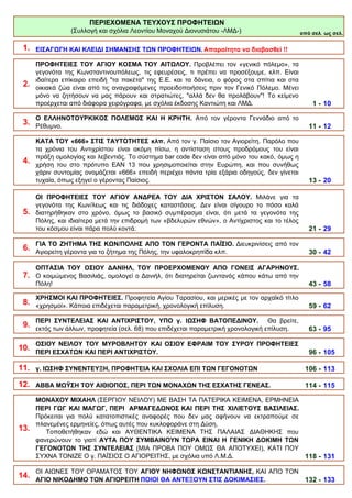 από σελ. ως σελ.
1. ΕΙΣΑΓΩΓΗ ΚΑΙ ΚΛΕΙΔΙ ΣΗΜΑΝΣΗΣ ΤΩΝ ΠΡΟΦΗΤΕΙΩΝ. Απαραίτητα να διαβασθεί !!
2.
ΠΡΟΦΗΤΕΙΕΣ ΤΟΥ ΑΓΙΟΥ ΚΟΣΜΑ ΤΟΥ ΑΙΤΩΛΟΥ. Προβλέπει τον «γενικό πόλεμο», τα
γεγονότα της Κωνσταντινουπόλεως, τις εφευρέσεις, τι πρέπει να προσέξουμε, κλπ. Είναι
ιδαίτερα επίκαιρο επειδή "τα πακέτα" της Ε.Ε. και τα δάνεια, ο φόρος στα σπίτια και στα
οικιακά ζώα είναι από τις αναγραφόμενες προειδοποιήσεις πριν τον Γενικό Πόλεμο. Μένει
μόνο να ζητήσουν να μας πάρουν και στρατιώτες, "αλλά δεν θα προλάβουν"! Το κείμενο
προέρχεται από διάφορα χειρόγραφα, με σχόλια έκδοσης Καντιώτη και ΛΜΔ. 1 - 10
3.
Ο ΕΛΛΗΝΟΤΟΥΡΚΙΚΟΣ ΠΟΛΕΜΟΣ ΚΑΙ Η ΚΡΗΤΗ. Από τον γέροντα Γεννάδιο από το
Ρέθυμνο. 11 - 12
4.
ΚΑΤΑ ΤΟΥ «666» ΣΤΙΣ ΤΑΥΤΟΤΗΤΕΣ κλπ. Από τον γ. Παίσιο τον Αγιορείτη. Παρόλο που
τα χρόνια του Αντιχρίστου είναι ακόμη πίσω, η αντίσταση στους προδρόμους του είναι
πράξη ομολογίας και λεβεντιάς. Το σύστημα bar code δεν είναι από μόνο του κακό, όμως η
χρήση του στο πρότυπο ΕΑΝ 13 που χρησιμοποιείται στην Ευρώπη, και που συνήθως
χάριν συντομίας ονομάζεται «666» επειδή περιέχει πάντα τρία εξάρια οδηγούς, δεν γίνεται
τυχαία, όπως εξηγεί ο γέροντας Παίσιος. 13 - 20
5.
ΟΙ ΠΡΟΦΗΤΕΙΕΣ ΤΟΥ ΑΓΙΟΥ ΑΝΔΡΕΑ ΤΟΥ ΔΙΑ ΧΡΙΣΤΟΝ ΣΑΛΟΥ. Μιλάνε για τα
γεγονότα της Κων/λεως και τις διάδοχες καταστάσεις. Δεν είναι σίγουρο το πόσο καλά
διατηρήθηκαν στο χρόνο, όμως το βασικό συμπέρασμα είναι, ότι μετά τα γεγονότα της
Πόλης, και ιδιαίτερα μετά την επιδρομή των «βδελυρών εθνών», ο Αντίχριστος και το τέλος
του κόσμου είναι πάρα πολύ κοντά. 21 - 29
6.
ΓΙΑ ΤΟ ΖΗΤΗΜΑ ΤΗΣ ΚΩΝ/ΠΟΛΗΣ ΑΠΟ ΤΟΝ ΓΕΡΟΝΤΑ ΠΑΪΣΙΟ. Διευκρινίσεις από τον
Αγιορείτη γέροντα για το ζήτημα της Πόλης, την υφαλοκρηπίδα κλπ. 30 - 42
7.
ΟΠΤΑΣΙΑ ΤΟΥ ΟΣΙΟΥ ΔΑΝΙΗΛ, ΤΟΥ ΠΡΟΕΡΧΟΜΕΝΟΥ ΑΠΟ ΓΟΝΕΙΣ ΑΓΑΡΗΝΟΥΣ.
Ο κοιμώμενος Βασιλιάς, ομολογεί ο Δανιήλ, ότι διατηρείται ζωντανός κάπου κάτω από την
Πόλη! 43 - 58
8.
ΧΡΗΣΜΟΙ ΚΑΙ ΠΡΟΦΗΤΕΙΕΣ. Προφητεία Αγίου Ταρασίου, και μερικές με τον αρχαϊκό τίτλο
«χρησμοί». Κάποια επιδέχεται παραμετρική, χρονολογική επίλυση. 59 - 62
9.
ΠΕΡΙ ΣΥΝΤΕΛΕΙΑΣ ΚΑΙ ΑΝΤΙΧΡΙΣΤΟΥ, ΥΠΟ γ. ΙΩΣΗΦ ΒΑΤΟΠΕΔΙΝΟΥ. Θα βρείτε,
εκτός των άλλων, προφητεία (σελ. 68) που επιδέχεται παραμετρική χρονολογική επίλυση. 63 - 95
10.
ΟΣΙΟΥ ΝΕΙΛΟΥ ΤΟΥ ΜΥΡΟΒΛΗΤΟΥ ΚΑΙ ΟΣΙΟΥ ΕΦΡΑΙΜ ΤΟΥ ΣΥΡΟΥ ΠΡΟΦΗΤΕΙΕΣ
ΠΕΡΙ ΕΣΧΑΤΩΝ ΚΑΙ ΠΕΡΙ ΑΝΤΙΧΡΙΣΤΟΥ. 96 - 105
11. γ. ΙΩΣΗΦ ΣΥΝΕΝΤΕΥΞΗ, ΠΡΟΦΗΤΕΙΑ ΚΑΙ ΣΧΟΛΙΑ ΕΠΙ ΤΩΝ ΓΕΓΟΝΟΤΩΝ 106 - 113
12. ΑΒΒΑ ΜΩΫΣΗ ΤΟΥ ΑΙΘΙΟΠΟΣ, ΠΕΡΙ ΤΩΝ ΜΟΝΑΧΩΝ ΤΗΣ ΕΣΧΑΤΗΣ ΓΕΝΕΑΣ. 114 - 115
13.
ΜΟΝΑΧΟΥ ΜΙΧΑΗΛ (ΣΕΡΓΙΟΥ ΝΕΙΛΟΥ) ΜΕ ΒΑΣΗ ΤΑ ΠΑΤΕΡΙΚΑ ΚΕΙΜΕΝΑ, ΕΡΜΗΝΕΙΑ
ΠΕΡΙ ΓΩΓ ΚΑΙ ΜΑΓΩΓ, ΠΕΡΙ ΑΡΜΑΓΕΔΩΝΟΣ ΚΑΙ ΠΕΡΙ ΤΗΣ ΧΙΛΙΕΤΟΥΣ ΒΑΣΙΛΕΙΑΣ.
Πρόκειται για πολύ κατατοπιστικές αναφορές που δεν μας αφήνουν να εκτραπούμε σε
πλανεμένες ερμηνείες, όπως αυτές που κυκλοφοράνε στη Δύση.
Τοποθετήθηκαν εδώ και ΑΥΘΕΝΤΙΚΑ ΚΕΙΜΕΝΑ ΤΗΣ ΠΑΛΑΙΑΣ ΔΙΑΘΗΚΗΣ που
φανερώνουν το γιατί ΑΥΤΑ ΠΟΥ ΣΥΜΒΑΙΝΟΥΝ ΤΩΡΑ ΕΙΝΑΙ Η ΓΕΝΙΚΗ ΔΟΚΙΜΗ ΤΩΝ
ΓΕΓΟΝΟΤΩΝ ΤΗΣ ΣΥΝΤΕΛΕΙΑΣ (ΜΙΑ ΠΡΟΒΑ ΠΟΥ ΟΜΩΣ ΘΑ ΑΠΟΤΥΧΕΙ), KATI ΠΟΥ
ΣΥΧΝΑ ΤΟΝΙΖΕ Ο γ. ΠΑΪΣΙΟΣ Ο ΑΓΙΟΡΕΙΤΗΣ, με σχόλια υπό Λ.Μ.Δ. 118 - 131
14.
ΟΙ ΑΙΩΝΕΣ ΤΟΥ ΟΡΑΜΑΤΟΣ ΤΟΥ ΑΓΙΟΥ ΝΗΦΩΝΟΣ ΚΩΝΣΤΑΝΤΙΑΝΗΣ, ΚΑΙ ΑΠΟ ΤΟΝ
ΑΓΙΟ ΝΙΚΟΔΗΜΟ ΤΟΝ ΑΓΙΟΡΕΙΤΗ ΠΟΙΟΙ ΘΑ ΑΝΤΕΞΟΥΝ ΣΤΙΣ ΔΟΚΙΜΑΣΙΕΣ. 132 - 133
ΠΕΡΙΕΧΟΜΕΝΑ ΤΕΥΧΟΥΣ ΠΡΟΦΗΤΕΙΩΝ
(Συλλογή και σχόλια Λεοντίου Μοναχού Διονυσιάτου -ΛΜΔ-)
 