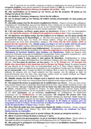 Σαν 2η
ερμηνεία για την κασίδα μπορούμε να δούμε το σφράγισμα στο σώμα με κάποιο chip ή
αντίχριστο σύμβολο, όπως κάποιο μασονικό ή σιωνιστικό σχέδιο ή το 666. Βλ. και στην 80η
προφητεία του
παρόντος. Υπάρχει δυνατότητα πάντως να συμβούν και τα δύο! - ΛΜΔ)
48. «Θα προσπαθούν να το λύσουν με την πέννα, μα δεν θα μπορούν. 99 φορές με τον
πόλεμο και μια με την πέννα».
49. «Αν βρεθούν 3 δυνάμεις σύμφωνες, τίποτε δεν θα πάθετε».
50. «Αν το ζήτημα λυθεί με τον πόλεμο, θα πάθετε πολλές καταστροφές· σε τρεις χώρες μια
θα μείνει...»
51. «Θα έρθει καιρός που δεν θα ακούτε (=μαθαίνετε) τίποτε». (Τέρμα οι επικοινωνίες, ραδιόφωνα,
τηλεοράσεις κλπ. Επαληθεύθηκε όμως και στην Αλβανία, όπου ο Χότζας είχε τον κόσμο σε άθλια κατάσταση
με 50 δράμια ψωμί την ημέρα ανά άτομο, και για να μην επαναστατήσουν τους απομόνωσε από όλο τον
κόσμο, και τους έλεγε ότι η Ελλάδα και οι Δυτικοί περνάνε χειρότερα!! - ΛΜΔ)
52. «΄Οτι σας ζητούν, να δίνετε· ψυχές μόνον να γλυτώνετε». Επίσης η 107η
του Τριανταφύλλου
λέγει: «Οι πόρτες θα κλείσουν. Οι άνθρωποι θα φοβούνται να βγουν έξω». (Λόγω τρομοκρατίας;)
53. «Αν βρίσκουν στο δρόμο ασήμι, δεν θα σκύβουν να το πάρουν. για ένα όμως αστάχυ θα
σκοτώνονται ποιος να το πρωτοπάρει...». (Θα πέσει τότε τρομερή πείνα, που να βρεις τότε τρόφιμα
σε supermarket! Εκτός όμως της πείνας από έλλειψη αγαθών, υπάρχει από χειρόγραφο της Βασιλ.
Βασιλοπούλου και πείνα λόγω ακαταλλήλων τροφίμων: «Τα πιάτα σας θα είναι γεμάτα, αλλά τα
φαγητά δεν θα τρώγονται». Και: «Θάρθει καιρός που θάχετε απ’ όλα τα αγαθά, αλλά δεν θα κοτάτε
(=τολμάτε) να τα φάτε». χειρόγρ. Αθανασοπούλου. Μεταλλαγμένα, μολυσμένα τρόφιμα κλπ. - ΛΜΔ)
54. “Το κακό θα σας έρθει από τους διαβασμένους”. (Οι εφευρέσεις των διαβασμένων για τις οποίες
τώρα καμαρώνουμε! Στην Αρναία Χαλκιδικής είπε: «Όταν θα κυβερνήσουν οι νέοι θα γίνει κακό». Επίσης:
«Πρόσφυγες εξ Ανατολών θαρθούν προς βοήθειαν της Μακεδονίας». Ήρθαν και έρχονται παλι-
νοστούντες, Ελληνικής καταγωγής και Ορθόδοξοι οι περισσότεροι, Ρώσοι, Γεωργιανοί, Ουκρανοί κλπ. Αυτοί
επανδρώνουν τη χώρα μας σε περιοχές μάλιστα της Μακεδονίας κυρίως. ΛΜΔ)
55. «΄Η τρεις μέρες ή τρεις μήνες ή τρία χρόνια θα βαστάξει». (Επιβεβαιώθηκε σε πολλές
περιπτώσεις κατά τις μάχες απελευθερώσεως των Ελληνικών περιοχών από τους Τούρκους. Άλλη προφη-
τεία λέει: «Για δυο μέρες θα κρατήσει, για δυο μήνες». Για την Β. Ήπειρο είπε: «Η λευτεριά σας
θάρθει λίγο πρωτύτερα ή λίγο αργότερα από το ζήτημα της Πόλης» Καλυβ. Οι μεγάλες δυνάμεις
δεν μας έδωσαν την Β. Ήπειρο όταν την απελευθερώσαμε κατά το 2ο
Παγκ. Πόλεμο. Φαίνεται ότι το
μουσουλμανικό στοιχείο της Αλβανίας θα συμμαχήσει με την ετοιμοθάνατη Τουρκία κατά της Ελλάδος, ίσως
και να συστρατευθεί. Ήδη η Τουρκία έχει βάση στην Αλβανία. Μετά το τέλος της Τουρκίας, η περιοχή της
Αλβανίας θα ελέγχεται από τον Ρωμιό ευάρεστο στο Θεό ηγεμόνα, που θα κυβερνά με έδρα την
Κωνσταντινούπολη. Αυτό που λέγει «λίγο πρωτύτερα» μάλλον εννοεί την μερική ελευθερία των Βόρειο-
Ηπειρωτών μετά το άνοιγμα των συνόρων το 1991. -ΛΜΔ)
56. «Θάρθει καιρός που δεν θα υπάρχει αυτή η αρμονία που είναι σήμερα μεταξύ λαού και
κλήρου». (Δηλ. στην εποχή του ο Άγιος Κοσμάς δέχεται αρμονία μεταξύ κλήρου και λαού. -ΛΜΔ)
57. «Οι κληρικοί θα γίνουν οι χειρότεροι και οι ασεβέστεροι των όλων». (Τότε που έλεγε αυτά ο
Άγιος κάποιοι κληρικοί από το ακροατήριο δυσανασχέτησαν και είπαν: «Άγιε μεγάλη προσβολή σε μας». Και
ο Άγιος απάντησε: «Αμ εγώ τι είμαι; Δεν είμαι από την ιδικήν σας τάξιν; Σας λέγω πως αυτά μια μέρα
θα γίνουν». Καλυβοπούλου, περιοδικό Β. Ήπειρος. Τα ηθικά παραπτώματα έρχονται πρώτα. Κατόπιν
κυριαρχεί πνευματική συσκότιση, και τότε ακολουθεί η πτώση σε κακοδοξίες ακόμη και σε αίρεση. Εδώ μιλάει
και για ηθικά (χειρότεροι), και για κακοδοξίες (ασεβέστεροι) πχ. αποδεχόμενοι τον θρησκευτικό
συγκρητισμό και την Πανθρησκεία. Σε άλλο χειρόγραφο: «Οι κληρικοί θα γίνουν σαν τους
λαϊκούς, και οι λαϊκοί σαν τα ζώα». Επίσης: «Ακούσατε αδελφοί μου Χριστιανοί. Θάρθει καιρός που
δεν θα παρατηρείται αυτή η αρμονία που είναι σήμερα μεταξύ λαού και κλήρου. Όταν θα πηγαίνει ο παπάς
σε σπίτι λαϊκού, μόλις θα φεύγει θα θυμιάζουν με θυμίαμα. Αν θα καθίσει σε στρώμα, μετά την
αναχώρησή του θα το τινάζουν. Αν θα συναντούν οι άνθρωποι κληρικό στο δρόμο, θα γυρίζουν πίσω
και δεν θα εξακολουθούν το δρόμο τους». Καλυβοπ. -ΛΜΔ).
58. «Στην Πόλη θα χυθεί αίμα που τριχρονίτικο δαμάλι θα πλέξη (=πλεύσει)». Επίσης, σύμφωνα
με την έκδοση «Μικρά Ζύμη» Θέρμου Τριχ. 2003, είπε: «Εξαδάκτυλος την παρέδωσε την Πόλη,
εξαδάκτυλος θα την παραλάβει».
59. «Καλότυχος όποιος ζήσει μετά το γενικό πόλεμο. θα τρώγει με ασημένιο κουτάλι...»
60. «Μετά το γενικό πόλεμο θα ζήση ο λύκος με τ’ αρνί».
61. «Θάρθει πρώτα ένα ψευτορωμαίικο· να μη το πιστέψετε· θα φύγη πίσω». (Εννοεί μάλλον τα
Ορλωφικά και άλλες αποτυχημένες απόπειρες απελευθερώσεως από τον Τουρκικό ζυγό - ΛΜΔ).
62. «Θα μαζωχτή το χιλιάρμενο στο Σκάλωμα (Άγιοι Σαράντα) και θάρθουν κοκκινογέλεκοι, να
πολεμήσουν για σας».
- 4 -
 