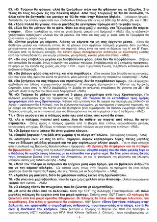 63. «Οι Τούρκοι θα φύγουν, αλλά θα ξανάρθουν πάλι και θα φθάσουν ως τα Εξαμίλια. Στο
τέλος θα τους διώξουν εις την Κόκκινη Μηλιά. Από τους Τούρκους το 1/3 θα σκοτωθεί, το
άλλο τρίτο θα βαπτισθεί και μονάχα το 1/3 θα πάει στην Κόκκινη Μηλιά». («Κόκκινη Μηλιά».
Τοποθεσία, την οποίαν η φαντασία των υποδούλων Ελλήνων έθετεν εις τα βάθη της Μ. Ασίας, βλ. και π. 30).
64. «Τόσα πολλά θα γίνουν, που οι μανάδες θα γεννήσουν πρόωρα από το φόβο τους».
65. «Ζώα δεν θα μείνουν· θα τα φάνε. Φάτε και σεις μαζί μ’ αυτούς. στα Τζουμέρκα θα πάρετε
σπόρο». (Όσοι προλάβουν ας πάνε σε ψηλά βουνά, μακριά από δρόμους! – ΛΜΔ). (Εις το αλβανικόν
χειρόγραφον διαβάζομεν: «Άλογα δεν θα μείνουν. Θα πάτε και σεις μαζί μ’ αυτά. Από τα Τζουμέρκα θα
ξαναπιάσετε τη ράτσα τους»)
66. «Σπίτια μεγάλα μη κάμνετε. Λιάσες να κάμνετε να μη σας έρχονται μέσα». (Όσοι θα
διαθέτουν μεγάλα και πολυτελή σπίτια, θα τα χάσουν όταν αρχίσουν πολεμικά γεγονότα, διότι συνήθως
μετατρέπονται σε κατοικίες ή αρχηγεία του στρατού, όπως έγινε και κατά τη διάρκεια του Α΄ και Β΄ Παγκ.
Πολέμου από τις δυνάμεις κατοχής. Να κάνετε όμως περιφραγμένο αυλόγυρο με εξώπορτες (λιάσες
κατά την τοπική διάλεκτο), για να μην μπαίνουν, για αρπαγές, εύκολα μέσα στα σπίτια. - ΛΜΔ)
67. «Θα σας επιβάλουν μεγάλο και δυσβάστακτο φόρο, αλλά δεν θα προφθάσουν». (Βέβαια
κάτι σπουδαίο θα συμβεί, όπως η έκρηξη του μεγάλου πολέμου. Επιβεβαιωτικές οι 2 επόμενες προφητείες.
Οι φόροι με την είσοδο της χώρας μας στην Ε.Ο.Κ., τώρα Ευρωπαϊκή Ένωση, αυξήθηκαν κατακόρυφα και
αυξάνονται διαρκώς!).
68. «Θα βάλουν φόρο στις κόττες και στα παράθυρα». (Στα οικιακά ζώα δηλαδή και τις κατοικίες,
κάτι που έγινε ήδη, άρα είναι κοντά τα γεγονότα, μένει μόνο η στράτευση της παρακάτω προφητείας! – ΛΜΔ)
69. «Θα ζητήσουν να σας πάρουν και στρατιώτες, δεν θα προφθάσουν όμως». (Οι «Σύμμαχοι»
σχεδιάζουν και άλλους «ειρηνευτικούς» πολέμους! Η υπουργός εξωτερικών επί Κλίντον της Αμερικής
Ωλμπράϊτ, έλεγε όταν το ΝΑΤΟ βομβάρδιζε τη Σερβία ότι ανάλογες επεμβάσεις θα γίνονται για 25 - 50
χρόνια!! Αλλά τα σχέδια του Θεού είναι διαφορετικά! - ΛΜΔ)
70. «Οι Τούρκοι θα μάθουν το μυστικό 3 μέρες γρηγορότερα από τους Χριστιανούς». (Το
αλβανικό χειρόγραφον έχει την προφητείαν ως εξής: «Οι Τούρκοι θα το καταλάβουν τρεις ημέρες
γρηγορότερα από τους Χριστιανούς». Κάποια νέα εμπλοκή που θα αφορά την περιοχή μας (πιθανόν το
Αιγαίο – υφαλοκρηπίδα & Κύπρο), που θα εξελίσσεται καλυμμένα, με ταυτόχρονη στρατιωτική παρουσία, πχ
με σκάφη και στρατιώτες του ΝΑΤΟ και θα εξυπηρετεί ξένα συμφέροντα, θα πάρουν ενωρίτερα είδηση οι
Τούρκοι, από εμάς, σε τι αποσκοπεί, σαν πιο δικτυωμένοι και πιο πεπειραμένοι σ’ αυτά τα θέματα. - ΛΜΔ)
71. «΄Οταν ακούσετε ότι ο πόλεμος πιάστηκε από κάτω, τότε κοντά θα είναι».
72. «Αν ο πόλεμος πιαστεί από κάτω, λίγα θα πάθετε· αν πιαστεί από πάνω, θα κατα-
στραφείτε». (Όσες φορές ο πόλεμος ερχόταν από το Βορρά, δηλ. επάνω, ακολουθούσαν μεγάλες
καταστροφές στη χώρα. Ελπίζομε το πιάσιμο του γενικού πολέμου να μην είναι από «επάνω» - ΛΜΔ).
73. «Οι βράχοι και οι λάκκοι θα είναι γεμάτοι κόσμο».
74. «Θαρθεί ξαφνικά· ή το βόδι στο χωράφι ή το άλογο στ’ αλώνι». (Οκτώβριος ή Ιούλιος. ΛΜΔ)
75. «Λυπηρόν είναι να σας το ειπώ· σήμερον, αύριον καρτερούμεν δίψες, πείνες μεγάλες
που να δίδωμεν χιλιάδες φλουριά και να μην ευρίσκωμεν ολίγον ψωμί». (Για τη δίψα υπάρχει
από τη συλλογή της Βασιλικής Βασιλοπούλου η προφητεία: «Οι βρύσες θα στερέψουν και τα ποτάμια
θα βρωμίσουν». Επίσης από τη συλλογή Καλυβοπούλου: «Θαρθεί καιρός που θα πέσει μεγάλη δίψα κι
ο διάβολος θα γυρίζει στους λάκκους με τα κολοκύθια του γεμάτα νερό. Θα δίνει μόνο στους δικούς
του». Αναφέρεται βασικά στην εποχή του Αντιχρίστου, αν και το φαινόμενο της μόλυνσης και έλλειψης
καθαρού ύδατος μας ταλαιπωρεί ήδη - ΛΜΔ)
76. «Μετά τον πόλεμο οι άνθρωποι θα τρέχουν μισή ώρα δρόμο, για να βρίσκουν άνθρωπο
και να τον κάμουν αδελφό». (Σε κάποια μέρη, όπως στην Τουρκία, τα πράγματα θα είναι ακόμη
χειρότερα. Εκεί θα περπατάς 7 ώρες, λέει ο γ. Παίσιος για να δεις άνθρωπο. – ΛΜΔ)
77. «Αμπέλια μη φυτεύετε, διότι θα χαλάσουν καθώς εκείνα στη Δρυϊνούπολι».
78. «Θα γίνει ένα χαρτοβασίλειο, που θα έχει (μέγα) μέλλον στην Ανατολή». (Αλλού αναγράφεται
«μικρό» αντί «μέγα». – ΛΜΔ)
79. «Ο κόσμος τόσον θα πτωχεύσει, που θα ζώνεται με κληματσίδες».
80. «Η αιτία θα έλθει από τα Δελειατά». Κατά την 101η
της συλλογής Τριανταφύλλου: «Ο πολύ
μεγάλος πόλεμος θα αρχίσει από ένα μικρό κράτος». Επίσης στην 102η
Τριαντ: «Ο πόλεμος θα
ξεκινήσει από ένα μικρό κρατίδιο Οθωμανών. Οι Έλληνες θα πάνε στον πόλεμο τελευταίοι, για
νεκροθάφτες. Στο τέλος οι χριστιανοί θα νικήσουν». 108η
Τριαντ: «Όταν ξεσπάσει πόλεμος στην
Δαλματία, και εμφανισθεί ο σημαδεμένος άνθρωπος, πρωταγωνιστής στα αίσχη, κοντά θα
είναι η συντέλεια του κόσμου». (Όταν ξέσπασε ο πόλεμος το Μάρτιο του 1999 στο Κόσσοβο, ο
πρωταγωνιστής (42ος
) πρόεδρος των ΗΠΑ Μπιλ Κλίντον (William J. Clinton), ήταν καταβαρυμένος με
- 5 -
 