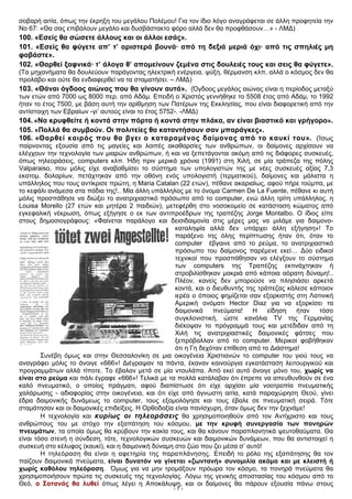 σοβαρή αιτία, όπως την έκρηξη του μεγάλου Πολέμου! Για τον ίδιο λόγο αναγράφεται σε άλλη προφητεία την
Νο 67: «Θα σας επιβάλουν μεγάλο και δυσβάστακτο φόρο αλλά δεν θα προφθάσουν…» - ΛΜΔ)
100. «Εσείς θα σώσετε άλλους και οι άλλοι εσάς».
101. «Εσείς θα φύγετε απ’ τ’ αριστερά βουνά· από τη δεξιά μεριά όχι· από τις σπηλιές μη
φοβάστε».
102. «Θαρθεί ξαφνικά· τ’ άλογα θ’ απομείνουν ζεμένα στις δουλειές τους και σεις θα φύγετε».
(Τα μηχανήματα θα δουλεύουν παράγοντας ηλεκτρική ενέργεια, ψύξη, θέρμανση κλπ, αλλά ο κόσμος δεν θα
προλάβει και ούτε θα ενδιαφερθεί να τα σταματήσει. – ΛΜΔ)
103. «Θάναι όγδοος αιώνας που θα γίνουν αυτά». (Όγδοος μεγάλος αιώνας είναι η περίοδος μεταξύ
των ετών από 7000 ως 8000 περ. από Αδάμ. Επειδή ο Χριστός γεννήθηκε το 5508 έτος από Αδάμ, το 1992
ήταν το έτος 7500, με βάση αυτή την αρίθμηση των Πατέρων της Εκκλησίας, που είναι διαφορετική από την
αντίστοιχη των Εβραίων -γι’ αυτούς είναι το έτος 5752-. -ΛΜΔ)
104. «Να κρυφθείτε ή κοντά στην πόρτα ή κοντά στην πλάκα, αν είναι βιαστικό και γρήγορο».
105. «Πολλά θα συμβούν. Οι πολιτείες θα καταντήσουν σαν μπαράγκες».
106. «Θαρθεί καιρός που θα βγει ο καταραμένος δαίμονας από το καυκί του». (Ίσως
παίρνοντας εξουσία από τις μαγείες και λοιπές ακαθαρσίες των ανθρώπων, οι δαίμονες αρχίσουν να
ελέγχουν την τεχνολογία των μιαρών ανθρώπων, ή και να ξεπετάγονται ακόμη από τις διάφορες συσκευές,
όπως τηλεοράσεις, computers κλπ. Ήδη πριν μερικά χρόνια (1991) στη Χιλή, σε μία τράπεζα της πόλης
Valparaiso, που μόλις είχε αναβαθμίσει το σύστημα των υπολογιστών της με νέες συσκευές αξίας 7,3
εκατομ. δολαρίων, πετάχτηκαν από την οθόνη ενός υπολογιστή (τερματικού), δαίμονες και μάλιστα η
υπάλληλος που τους αντίκρισε πρώτη, η Maria Catalan (22 ετών), πέθανε ακαριαίως, αφού πήρε τούμπα, με
το κεφάλι ανάμεσα στα πόδια της!.. Μία άλλη υπάλληλος με το όνομα Carmen De La Fuente, πέθανε κι αυτή
μόλις προσπάθησε να διώξει το ανατριχιαστικό πρόσωπο από το computer, ενώ άλλη τρίτη υπάλληλος, η
Louisa Morello (27 ετών και μητέρα 2 παιδιών), μετεφέρθη στο νοσοκομείο σε κατάσταση κώματος από
εγκεφαλική νέκρωση, όπως εξήγησε ο εκ των αντιπροέδρων της τραπέζης Jorge Montalbo. Ο ίδιος είπε
στους δημοσιογράφους: «Φαίνεται παράλογο και δεισιδαιμονία στις μέρες μας να μιλάμε για δαιμονο-
καταληψία αλλά δεν υπάρχει άλλη εξήγηση»! Το
παράξενο της όλης περίπτωσης ήταν ότι, όταν το
computer έβγαινε από το ρεύμα, το ανατριχιαστικό
πρόσωπο του δαίμονος παρέμενε εκεί… Δύο ειδικοί
τεχνικοί που προσπάθησαν να ελέγξουν το σύστημα
των computers της Τραπέζης εκτινάχτηκαν ή
στροβιλίσθηκαν μακριά από κάποια αόρατη δύναμη!..
Πλέον, κανείς δεν μπορούσε να πλησιάσει αρκετά
κοντά, και ο διευθυντής της τράπεζας κάλεσε κάποιον
ιερέα ο όποιος φημίζεται σαν εξορκιστής στη Λατινική
Αμερική ονόματι Hector Diaz για να εξορκίσει τα
δαιμονικά πνεύματα! Η είδηση ήταν τόσο
συγκλονιστική, ώστε κανάλια TV της Γερμανίας
διέκοψαν το πρόγραμμά τους και μετέδιδαν από τη
Χιλή τις ανατριχιαστικές δαιμονικές φάτσες που
ξεπρόβαλλαν από το computer. Μερικοί φοβήθηκαν
ότι η Γη δεχόταν επίθεση από το Διάστημα!
Συνέβη όμως και στην Θεσσαλονίκη σε μια οικογένεια Χριστιανών το computer του γιού τους να
αναγράφει μόλις το άνοιγε «666»! Διέγραψαν τα πάντα, έκαναν καινούργια εγκατάσταση λειτουργικού και
προγραμμάτων αλλά τίποτε. Το έβαλαν μετά σε μία ντουλάπα. Από εκεί αυτό άνοιγε μόνο του, χωρίς να
είναι στο ρεύμα και πάλι έγραφε «666»! Τελικά με τα πολλά κατάλαβαν ότι έπρεπε να απευθυνθούν σε ένα
καλό πνευματικό, ο οποίος πράγματι, αφού διαπίστωσε ότι είχε αρχίσει μία νοοτροπία πνευματικής
χαλάρωσης - αδιαφορίας στην οικογένεια, και ότι είχε από άγνωστη αιτία, κατά παραχώρηση Θεού, γίνει
έδρα δαιμονικής δυνάμεως το computer, τους εξομολόγησε και τους έβαλε σε πνευματική σειρά. Τότε
σταμάτησαν και οι δαιμονικές επιδείξεις. Η Ορθοδοξία είναι πανίσχυρη, όταν όμως δεν την ξεχνάμε!
Η τεχνολογία και κυρίως οι τηλεοράσεις θα χρησιμοποιηθούν από τον Αντίχριστο και τους
ανθρώπους του με στόχο την εξαπάτηση του κόσμου, με την κρυφή συνεργασία των πονηρών
πνευμάτων, τα οποία όμως θα κρύβουν την κακία τους, και θα κάνουν παραπλανητικά ψευτοθαύματα. Θα
είναι τόσο στενή η σύνδεση, τότε, τεχνολογικών συσκευών και δαιμονικών δυνάμεων, που θα αντιστοιχεί η
συσκευή στο κέλυφος (καυκί), και η δαιμονική δύναμη στο ζώο που ζει μέσα σ’ αυτό!
Η τηλεόραση θα είναι η αφετηρία της παραπλάνησης. Επειδή το ρόλο της εξαπάτησης θα τον
παίζουν δαιμονικά πνεύματα, είναι δυνατόν να γίνεται «ζωντανή» συνομιλία ακόμα και με κλειστή ή
χωρίς καθόλου τηλεόραση. Όμως για να μην τρομάξουν πρόωρα τον κόσμο, τα πονηρά πνεύματα θα
χρησιμοποιήσουν πρώτα τις συσκευές της τεχνολογίας. Λόγω της γενικής αποστασίας του κόσμου από το
Θεό, ο Σατανάς θα λυθεί όπως λέγει η Αποκάλυψη, και οι δαίμονες θα πάρουν εξουσία πάνω στους
- 7 -
 