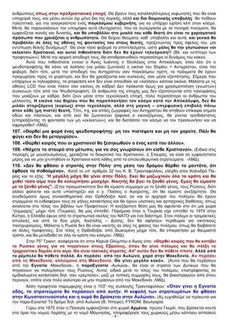 ανθρώπους όπως στην προΧριστιανική εποχή. Θα βρουν τους καταλληλότερους εκφωνητές που θα είναι
υποχείριά τους, και μέσω αυτών όχι μόνο δια της λογικής, αλλά και δια δαιμονικής υποβολής θα πείθουν
τηλεοπτικά, για την αναγκαιότητα ενός παγκόσμιου κυβερνήτη, για να υπάρχει ειρήνη κλπ στον κόσμο.
Μετά, θα παρουσιάσουν τον υποψήφιο αυτό (Αντίχριστο), που σε συνεργασία με τα πονηρά πνεύματα, θα
εμφανίζεται ικανός και δυνατός, και θα υποβάλλει στο μυαλό του κάθε θεατή ότι είναι το χαρισματικό
πρόσωπο που χρειάζεται η ανθρωπότητα. Θα δείχνει θαύματα, καθ’ υποβολήν και αυτά, και γενικά θα
προβάλλει σε όλες τις οθόνες τις φαντασίες του στους θεατές, προξενώντας προς όφελος του, μία
εντύπωση θεϊκής δυνάμεως!! Θα είναι τόσο φοβερά τα αποτελέσματα, ώστε μόλις θα την γλυτώσουν «οι
εκλεκτοί» Χριστιανοί, και αυτοί πιθανότατα διότι δεν θα έχουν τηλεόραση!! (Βλ. και «επίτομο των
προφητειών»). Μετά την αρχική αποδοχή τους, θα αποθρασυνθούν περισσότερο οι δυνάμεις του κακού.
Αυτό που πιθανότατα εννοεί ο Άγιος Ιωάννης ο Θεολόγος στην Αποκάλυψη, όταν λέει ότι ο
ψευδοπροφήτης θα κάνει να λαλήσει (να μιλάει ζωντανά) η εικόνα του Θηρίου = Αντιχρίστου, είναι πιο
φοβερό, διότι τότε, μετά την αποδοχή του Αντιχρίστου σαν παγκόσμιου ηγέτη, τα πράγματα θα έχουν
προχωρήσει προς το χειρότερο, και δεν θα χρειάζονται καν συσκευές, σαν μέσα εξαπάτησης. Σήμερα που
υπάρχουν οι τηλεοράσεις, τα projectors κλπ δεν είναι σπουδαίο να «λαλήσει» κάποια εικόνα. Μάλιστα με τις
οθόνες LCD που είναι πλέον σαν εικόνες σε κάδρα! Δεν πρόκειται όμως για χρησιμοποίηση (γνωστών)
συσκευών τότε από τον Ψευδοπροφήτη. Οι άνθρωποι της εποχής μας δεν εξαπατώνται από τηλεοράσεις
που μοιάζουν με κάδρα, διότι ζουν μέσα στην τεχνολογική εποχή, πολύ περισσότερο οι άνθρωποι του
μέλλοντος. Η εικόνα του θηρίου που θα παραπλανήσει τον κόσμο κατά την Αποκάλυψη, δεν θα
μιλάει στηριζόμενη (κυρίως) στην τεχνολογία, αλλά στη μαγική – υπερφυσική επιβολή πάνω
στον κάθε (μη πιστό) θεατή. Τότε, πχ, και απλές ζωγραφιές του Αντιχρίστου θα στηθούν επίκαιρα σημεία
οδών και πλατειών, και από εκεί θα ζωντανεύει ξαφνικά ο εικονιζόμενος, θα γίνεται τρισδιάστατος
(επηρεάζοντας τη φαντασία των μη «εκλεκτών»), και θα διατάσσει τον κόσμο να τον προσκυνήσει και να
σφραγισθεί! -ΛΜΔ)
107. «Θαρθεί μια φορά ένας ψευδοπροφήτης· μη τον πιστέψετε και μη τον χαρείτε. Πάλι θα
φύγει και δεν θα μεταγυρίσει».
108. «Θαρθεί καιρός που οι χριστιανοί θα ξεσηκωθούν ο ένας κατά του άλλου».
109. «Νάχετε το σταυρό στο μέτωπο, για να σας γνωρίσουν ότι είσθε Χριστιανοί». (Ειδικά στις
περιοχές με μουσουλμάνους, χρειάζεται το διακριτικό του Χριστιανού, ο Σταυρός, να είναι σε εμφανέστατο
μέρος για να μην χτυπηθούν οι Χριστιανοί κατά λάθος από τα απελευθερωτικά στρατεύματα. -ΛΜΔ).
110. «Δεν θα φθάσει ο στρατός στην Πόλη· στη μέση του δρόμου θάρθει το μαντάτο, ότι
έφθασε το ποθούμενο». Κατά το υπ’ αριθμόν 32 του Κ. Β. Τριανταφύλλου, ελέχθη στον Κολινδρό Πιε-
ρίας και το εξής: “H μεγάλη μάχη θα γίνει στην Πόλη. Εκεί θα μαζωχτούν όλα τα κράτη και θα
χυθεί τόσο αίμα που θα κολυμπήσει μοσχάρι. Νικητής θα βγει το ξανθό γένος. Εμείς θα είμαστε
με το ξανθό γένος”. (Στην πραγματικότητα δεν θα είμαστε σύμμαχοι με το ξανθό γένος, τους Ρώσους, διότι
αλλού φαίνεται και αυτό υποστηρίζει και ο γ. Παίσιος ο Αγιορείτης, ότι θα είμαστε ανεξάρτητοι. Θα
συνδεόμαστε όμως συναισθηματικά σαν Ορθόδοξοι λαοί, αν και οι αρχηγοί του πολέμου θα έχουν
στραμμένο το ενδιαφέρον τους σε γήϊνες κατακτήσεις και θα έχουν υλιστικές και αρπαχτικές διαθέσεις, όπως
αναλύεται στο τέλος του βιβλίου των Προφητειών. Η ανεξάρτητη θέση μας θα οφείλεται στο ότι μια χώρα
“σύμμαχος” μέχρι τότε (Τουρκία), θα μας επιτεθεί. Παρόμοια όταν η Τουρκία είχε επιτεθεί το 1974 στην
Κύπρο, η Ελλάδα έφυγε από το στρατιωτικό σκέλος του ΝΑΤΟ για ένα διάστημα. Στον πόλεμο οι τρομακτικές
απώλειες και από τα δύο μέρη, Ανατολής – Δύσης, δεν θα αφήσουν περιθώρια για νικητικούς
πανηγυρισμούς. Μάλιστα η Ρωσία δεν θα είναι νικητής σε όλες τις φάσεις του πολέμου, όπως θα διαβάσετε
σε άλλες προφητείες. Στο τέλος η Ορθοδοξία, από διωκομένη μέχρι τότε, θα επικρατήσει με θαυμαστό
τρόπο, και θα μεταδοθεί σε όλα τα κράτη του κόσμου. ΛΜΔ)
Στην 75η
Τριαντ. αναφέρεται ότι στην Καρυά Ολύμπου ο Άγιος είπε: «Θαρθεί καιρός που θα κατέβει
το Ρώσικο γένος για να πηγαίνουν στους Εβραίους, όπου θα γίνει πόλεμος και θα πλέξη το
τριχρονίτικο δαμάλι στο αίμα. Θα είναι τακτικός στρατός. Απ' αυτόν δεν θα πάθετε τίποτε. Αλλά από
το ρέμπελο θα πάθετε πολλά. Αν περάσει από την Αυλώνα, χαρά στην Μακεδονία. Aν περάσει
από τη Μακεδονία, αλλοίμονο στη Μακεδονία. Θα γίνει μεγάλο κακό». (Αυτοί που θα περάσουν
από την Εγνατία -Μακεδονία-, ή παραΕγνατία -Αυλώνα-, θα είναι οι στρατοί των Δυτικών που θα
πηγαίνουν να πολεμήσουν τους Ρώσους. Αυτοί, ειδικά μετά το τέλος του πολέμου, επιστρέφοντας σε
ημιδιαλυμένη κατάσταση δηλ. σαν «ρέμπελο», μαζί με τοπικές συμμορίες ίσως, θα βιαιοπραγούν από όπου
περνούν, οπότε είναι πολύ καλύτερα να μην περάσουν από την Μακεδονία. ΛΜΔ).
Άλλη προφητεία παρεμφερής είναι η 103η
της συλλογής Τριανταφύλλου: «Όταν γίνει η Εγνατία
οδός, τα στρατεύματα θα περάσουν από αυτήν. Η κεφαλή των στρατευμάτων θα φθάσει
στην Κωνσταντινούπολη και η ουρά θα βρίσκεται στην Αυλώνα». (Ας ευχηθούμε να πρόκειται για
την παρα-Εγνατία! Το δρόμο δηλ. από Αυλώνα (Β. Ήπειρο), FΥRΟΜ, Βουλγαρία.
Γύρω στα 1875 όταν η Παναγία εμφανιζόταν στο χωριό Αρμένιο, πρώην Γκερλί, που βρίσκεται κοντά
στα όρια του νομού Λαρίσης με το νομό Μαγνησίας, πληροφόρησε τους χωρικούς μέσω κάποιου απλοϊκού
- 8 -
 