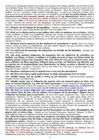 τσοπάνη, για ένα θαμμένο αγιάσμα που υπήρχε στην περιοχή. Αυτό πράγματι βρέθηκε, και χτίστηκε και ναός
της Ζωοδόχου Πηγής. Είπε επίσης ότι θαμμένη στη γη παραμένει μία εικόνα της, που είναι η πρώτη από τις
τρεις που ζωγράφησε ο Ευαγγελιστής Λουκάς, ζώσης της Θεοτόκου. Όμως δεν επέτρεψε η Παναγία όταν
σκάβανε, να πεί ο τσοπάνης, ονόματι Ιωάννης Αγριτζόμπανος, το μέρος που βρίσκεται η εικόνα στους
εργάτες για να την αποκαλύψουν. Του είπε όμως, ότι θα βρεθεί η εικόνα μετά τον μεγάλο Πόλεμο, όταν η
Κωνσταντινούπολη γίνει κονιορτός (σκόνη), και μείνει το 1/3 της ανθρωπότητας. Μάλιστα αυτός ο
Ιωάννης είπε ότι ο πόλεμος θα γίνει όταν ανοίξει η Αυλώνα. Η Αυλώνα, στη Βόρειο Ήπειρο, άνοιξε σε
πρώτη φάση το 1991 με την πτώση του καθεστώτος του Εμβέρ Χότζα. Ήταν λιμάνι χωρίς δρόμο. Αλλά τώρα
η παρα - Εγνατία που ξεκινάει από εκεί (Δυρράχιο), και φτάνει μέχρι το Μπουργκάς της Βουλγαρίας
τελειώνει, ίσως είναι ζήτημα ελάχιστων χρόνων ή μηνών, το ίδιο και η δική μας Εγνατία! -ΛΜΔ).
111. «Πήγαινε και στο δρόμο θα ανταμειφθείς». (Ελέχθη εν Δερβιστάνη περί τινος, όστις ειρωνεύθη
τον Άγιον. Ούτος μετ’ ολίγον ετραυματίσθη καθ’ οδόν υπό τινος εχθρού του)
112. «Ειπέ εις τα είδωλα εκείνα να μην έρθουν εδώ, αλλά να γυρίσουν εις τα οπίσω». (Καθώς
ο Άγιος εδίδασκεν εις Άσσον της Κεφαλληνίας, διέκοψε μίαν στιγμήν το κήρυγμά του και απέστειλεν ένα
ακροατήν του εις την οικίαν του άρχοντος του τόπου ειπών τους λόγους τούτους. Ούτος απελθών εύρε 4
κυρίας της αριστοκρατίας ασέμνως ενδεδυμένας, αι οποίαι ήσαν έτοιμοι να έλθουν και παρακολουθήσουν το
κήρυγμα του Αγίου).
113. «Φτιάνετε σπίτια τορνευτά και δεν πρόκειται να κατοικήσετε σ’ αυτά». (Είπε τους λόγους
τούτους ο Άγιος εις Άσσον της Κεφαλληνίας, όταν μίαν ημέραν διήρχετο προ μιας νεοκτίστου οικίας. Μετ’
ολίγον όλοι οι ιδιοκτήται απέθανον πλην μιας μοναχής).
114. «Το παιδί αυτό θα προκόψει, θα κυβερνήσει την Ελλάδα και θα δοξασθεί». (Ελέχθη περί
του Ιωάννου Κωλέττη).
115. «Θα γίνεις μεγάλος άνθρωπος, θα κυριεύσεις όλη την Αρβανιτιά, θα υποτάξεις την
Πρέβεζα, την Πάργα, το Σούλι, το Δέλβινο, το Γαρδίκι και αυτό το τάχτι του Κούρτ πασά. Θα
αφήσεις μεγάλο όνομα στην οικουμένη. Και στην Πόλη θα πας, μα με κόκκινα γένια. Αυτή
είναι η θέληση της θείας προνοίας. Ενθυμού όμως εις όλην την διάρκειαν της εξουσίας σου
να αγαπάς και να υπερασπίζεσαι τους Χριστιανούς, αν θέλεις να μείνει η εξουσία εις τους
διαδόχους σου». (Ελέχθη εν Τεπελενίω περί του Αλή πασά. Στην Πόλη πήγε το κομμένο κεφάλι του, με
βαμμένα στο αίμα - κόκκινα! - τα γένια του.)
116. «Θα βγουν πράγματα από τα σχολεία που ο νους σας δεν φαντάζεται».
117. «Θα δείτε στον κάμπο αμάξι χωρίς άλογα να τρέχει γρηγορότερα από τον λαγό».
118. «Θαρθεί καιρός που θα ζωσθεί ο τόπος με μια κλωστή». (Τηλεπικοινωνιακές γραμμές)
(Ελέχθη εν Άσσω της Κεφαλληνίας).
119. «Θαρθεί καιρός που οι άνθρωποι θα ομιλούν από ένα μακρινό μέρος σε άλλο, σαν
νάναι σε πλαγινά δωμάτια, π.χ. από την Πόλη στη Ρωσία». Για την κατοίκηση σε διαμερίσματα και
τη σύγχρονη νοοτροπία, ο Άγιος είπε σύμφωνα με την 79η
Τριαντ: «Θάρθει καιρός που οι άνθρωποι θα
κλεισθούν σε μεγάλα κουτιά, και οι γονείς τους θα πεθαίνουν μόνοι τους σε μικρά κουτιά».
120. «Θα δείτε να πετάνε άνθρωποι στον ουρανό σαν μαυροπούλια και να ρίχνουν φωτιά
στον κόσμο. Όσοι θα ζούν τότε θα τρέξουν στα μνήματα και θα φωνάξουν: Εβγάτε σεις οι
πεθαμένοι να μπούμε εμείς οι ζωντανοί». (Αι πέντε κατά σειράν προφητείαι (116η - 120ή) του Αγίου
αναφέρονται προφανώς εις τας μεγάλας εφευρέσεις του αιώνός μας. το αμάξι χωρίς άλογα είναι οι
σιδηρόδρομοι και τ’ αυτοκίνητα. Η κλωστή που θα ζώσει όλον τον κόσμον είναι τα καλώδια των
επικοινωνιών. Με τας συσκευάς της τηλεπικοινωνίας η φωνή ακούγεται εξ αποστάσεως χιλιάδων
χιλιομέτρων ως να προήρχετο εκ γειτονικής οικίας. Τα μαυροπούλια, που θα ρίψουν το πυρ εις την γην, είναι
τα αεροπλάνα της πολεμικής αεροπορίας. Αυταί αι προφητείαι του αγίου Κοσμά είναι γεγραμμέναι εις τα
βιβλία χρόνους πολλούς, αιώνα περίπου πριν γίνουν αι σχετικαί εφευρέσεις).
121. «Το κακό θα έλθει μέχρι το Σταυρό και δεν θα μπορέσει να πάει κάτω. Μη φοβηθείτε. Μη
φύγετε από τα σπίτια σας». (Ελέχθη εις την περιοχήν Πολυνερίου Γρεβενών. Πράγματι το 1940 οι
Ιταλοί έφθασαν μέχρι την τοποθεσίαν Σταυρός, όπου είχε κηρύξει ο Άγιος, και εσταμάτησαν).
122. «Όταν θα πέσει ο κλώνος (πού είναι στημένος ο Σταυρός), θα γίνει μεγάλο κακόν, που
θα έλθει από το μέρος όπου θα δείξει ο κλώνος· και όταν θα πέσει το δένδρον, θα γίνει ένα
μεγαλύτερον κακόν». (Ελέχθη εις το χωρίον Τσιράκι (σήμερον Άγιος Κοσμάς) Γρεβενών. Πράγματι το
1940 έπεσεν ο κλώνος και ο Σταυρός προς το μέρος της Αλβανίας, όθεν επετέθησαν οι Ιταλοί, και το 1947 το
δένδρον, ότε η περιοχή κατεστράφη εντελώς από τον συμμοριτοπόλεμον).
Και για τα ηθικά παραπτώματα είπε ο Άγιος: «Θα δούμε και θα ζήσουμε τα Σόδομα και τα
Γόμορρα στον τόπο μας», χειρ. Βασ. Βασιλοπούλου. Πρόκειται για την ομοφυλοφιλία.
Σημ (ΛΜΔ): Το Ευρωκοινοβούλιο απεφάσισε πρόσφατα να δείξει το αληθινό πρόσωπο της πολιτισμένα
διεφθαρμένης Ευρώπης. Από είδηση (27-1-2006) του περιοδικού «Στύλος Ορθοδοξίας»:
- 9 -
 