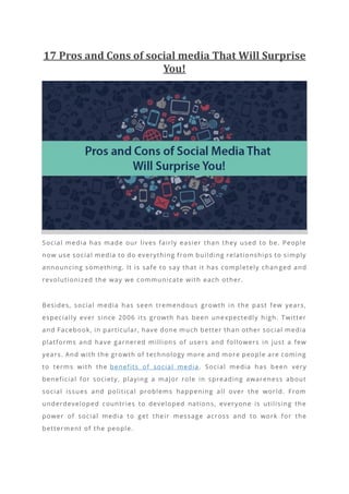 17 Pros and Cons of social media That Will Surprise
You!
Social media has made our lives fairly easier than they used to be. People
now use social media to do everything from building relationships to simply
announcing something. It is safe to say that it has completely chan ged and
revolutionized the way we communicate with each other.
Besides, social media has seen tremendous growth in the past few years,
especially ever since 2006 its growth has been unexpectedly high. Twitter
and Facebook, in particular, have done much better than other social media
platforms and have garnered million s of users and followers in just a few
years. And with the growth of technology more and more people are coming
to terms with the benefits of social media. Social media has been very
beneficial for society, playing a major role in spreading awareness about
social issues and political problems happening all over the world. From
underdeveloped countries to developed nations, everyone is utilising the
power of social media to get their message across and to work for the
betterment of the people.
 