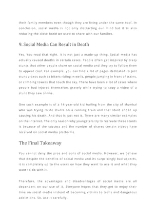 their family members even though they are living under the same roof. In
conclusion, social media is not only distracting our mind but it is also
reducing the close bond we used to share with our families.
9. Social Media Can Result in Death
Yes. You read that right. It is not just a made -up thing. Social media has
actually caused deaths in certain cases. People often get inspired by crazy
stunts that other people share on social media and they try to follow them
to appear cool. For example, you can find a lot of pages dedicated to just
stunt videos such as bikers riding in wells, people jumping in front of trains,
or climbing towers that touch the sky. There have been a lot of cases where
people had injured themselves gravely while trying to copy a video of a
stunt they saw online.
One such example is of a 14-year-old kid hailing from the city of Mumbai
who was trying to do stunts on a running train and that stunt ended up
causing his death. And that is just not it. There are many similar examples
on the internet. The only reason why youngsters try to recreate these stunts
is because of the success and the number of shares certain videos have
received on social media platforms.
The Final Takeaway
You cannot deny the pros and cons of social media. However, we believe
that despite the benefits of social media and its surprisingly bad aspects,
it is completely up to the users on how they want to use it and what they
want to do with it.
Therefore, the advantages and disadvantages of social media are all
dependent on our use of it. Everyone hopes that they get to enjoy their
time on social media instead of becoming victims to trolls and dangerous
addictions. So, use it carefully.
 