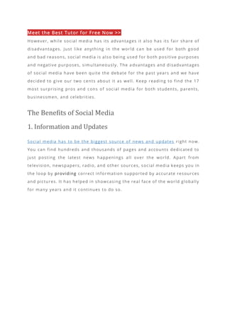 Meet the Best Tutor for Free Now >>
However, while social media has its advantages it also has its fair share of
disadvantages. Just like anything in the world can be used for both good
and bad reasons, social media is also being used for both positive purposes
and negative purposes, simultaneously. The a dvantages and disadvantages
of social media have been quite the debate for the past years and we have
decided to give our two cents about it as well. Keep reading to find the 17
most surprising pros and cons of social media for both students, parents,
businessmen, and celebrities.
The Benefits of Social Media
1. Information and Updates
Social media has to be the biggest source of news and updates right now.
You can find hundreds and thousands of pages and accounts dedicated to
just posting the latest news happenings all over the world. Apart from
television, newspapers, radio, and other sources, social media keeps you in
the loop by providing correct information supported by accurate resources
and pictures. It has helped in showcasing the real face of the world globally
for many years and it continues to do so.
 