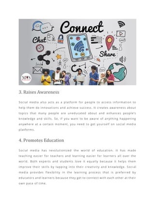 3. Raises Awareness
Social media also acts as a platform for people to access information to
help them do innovations and achieve success. It creates awareness about
topics that many people are uneducated about and enhances people’s
knowledge and skills. So, if you want to be aware of anything happening
anywhere at a certain moment, you need to get yourself on social media
platforms.
4. Promotes Education
Social media has revolutionized the world of education. It has made
teaching easier for teachers and learning easier for learners all over the
world. Both experts and students love it equally because it helps them
improve their skills by tapping into their creativity and knowledge. Soci al
media provides flexibility in the learning process that is preferred by
educators and learners because they get to connect with each other at their
own pace of time.
 